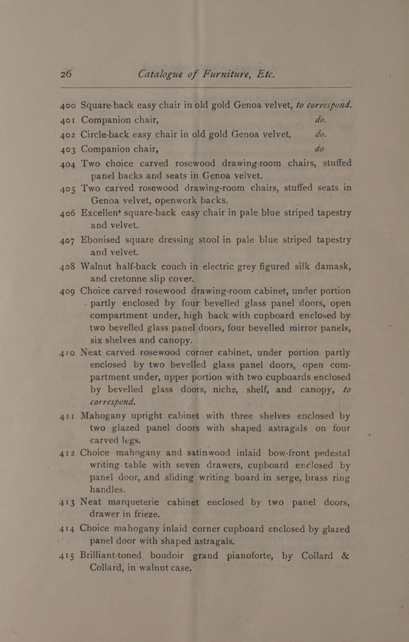 408 409 410 414 415 Square-back easy chair in old gold Genoa velvet, 0 correspond. Companion chair, do. Circle-back easy chair in old gold Genoa velvet, do. ~Companion chair, | do. Two choice carved rosewood drawing-room chairs, stuffed panel backs and seats in Genoa velvet. Genoa velvet, openwork backs. Excellent square-back easy chair in pale blue striped tapestry and velvet. Ebonised square dressing stool in pale blue striped tapestry and velvet. Walnut half-back couch in electric grey figured silk damask, and cretonne slip cover. Choice carved rosewood drawing-room cabinet, under portion . partly enclosed by four bevelled glass panel doors, open compartment under, high back with cupboard enclosed by two bevelled glass panel doors, four bevelled mirror panels, six shelves and canopy. Neat carved rosewood corner cabinet, under portion partly enclosed by two bevelled glass panel doors, open com- partment under, upper portion with two cupboards enclosed by bevelled glass doors, niche, shelf, and canopy, #0 correspond. Mahogany upright cabinet with three shelves enclosed by two glazed panel doors with shaped astragals on four carved legs. Choice mahogany and satinwood inlaid bow-front pedestal writing table with seven drawers, cupboard enclosed by panel door, and sliding writing board in serge, brass ring handles. Neat marqueterie cabinet enclosed by two panel doors, drawer in frieze. Choice mahogany inlaid corner cupboard enclosed by glazed panel door with shaped astragals. | Brilliant-toned. boudoir grand pianoforte, by Collard &amp; Collard, in walnut case.