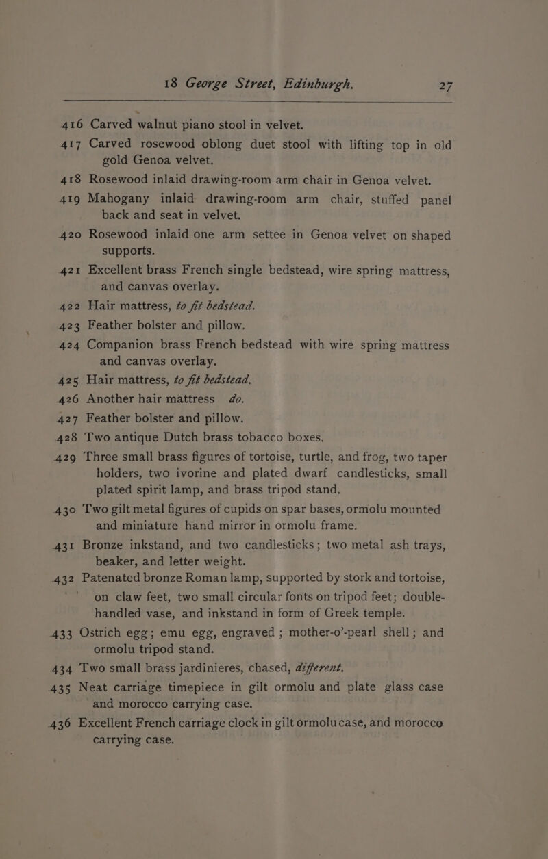 416 Carved walnut piano stool in velvet. 417 Carved rosewood oblong duet stool with lifting top in old gold Genoa velvet. 418 Rosewood inlaid drawing-room arm chair in Genoa velvet. 419 Mahogany inlaid drawing-room arm chair, stuffed panel back and seat in velvet. 420 Rosewood inlaid one arm settee in Genoa velvet on shaped supports. 421 Excellent brass French single bedstead, wire spring mattress, and canvas overlay. 422 Hair mattress, to fit bedstead. 423 Feather bolster and pillow. 424 Companion brass French bedstead with wire spring mattress and canvas overlay. 425 Hair mattress, to fit bedstead. 426 Another hair mattress do. 427 Feather bolster and pillow. 428 Two antique Dutch brass tobacco boxes. 429 Three small brass figures of tortoise, turtle, and frog, two taper holders, two ivorine and plated dwarf candlesticks, small plated spirit lamp, and brass tripod stand. 430 Two gilt metal figures of cupids on spar bases, ormolu mounted and miniature hand mirror in ormolu frame. 431 Bronze inkstand, and two candlesticks; two metal ash trays, beaker, and letter weight. 432 Patenated bronze Roman lamp, supported by stork and tortoise, on claw feet, two small circular fonts on tripod feet; double- handled vase, and inkstand in form of Greek temple. 433 Ostrich egg; emu egg, engraved ; mother-o’-pearl shell; and ormolu tripod stand. 434 Two small brass jardinieres, chased, afferent. 435 Neat carriage timepiece in gilt ormolu and plate glass case and morocco carrying case. 436 Excellent French carriage clock in gilt ormolucase, and morocco carrying case.