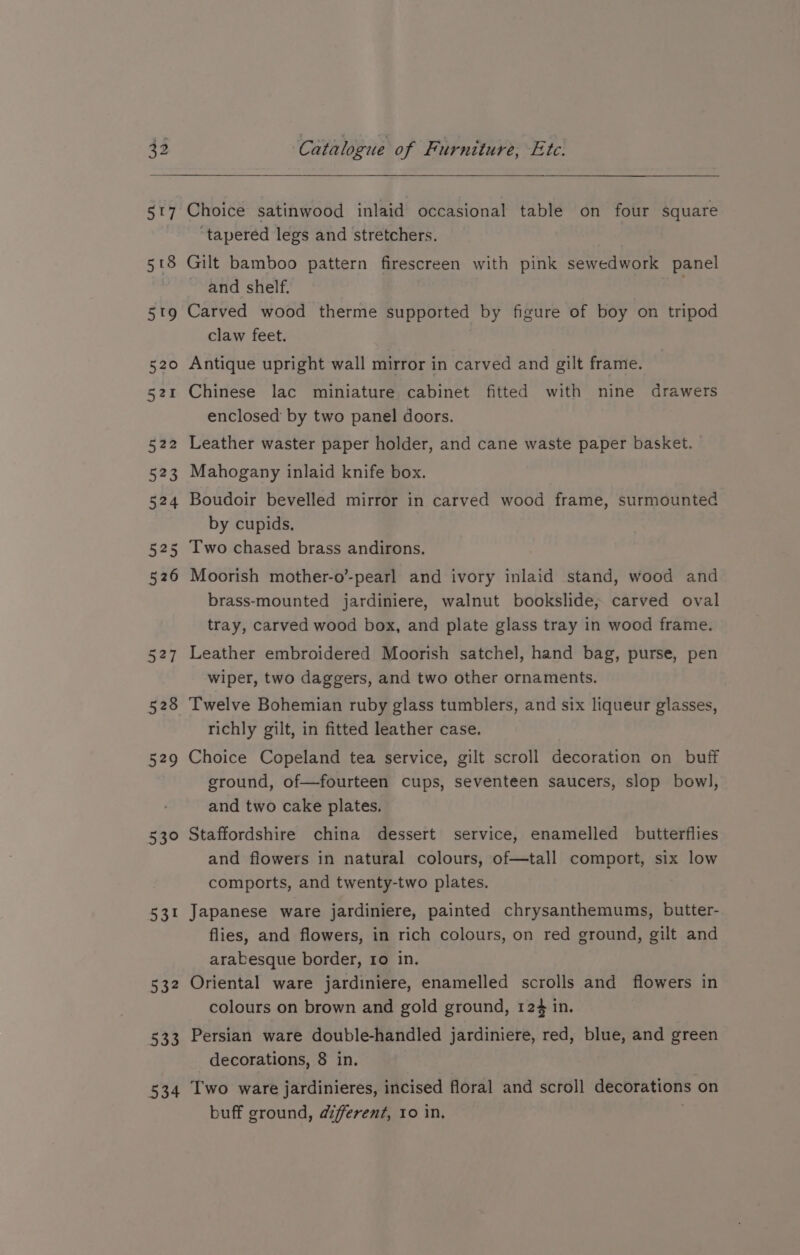 528 529 539 53° 53? 333 534 Catalogue of Furniture, Ete. Choice satinwood inlaid occasional table on four square ‘tapered legs and stretchers. Gilt bamboo pattern firescreen with pink sewedwork panel and shelf. Carved wood therme supported by figure of boy on tripod claw feet. Antique upright wall mirror in carved and gilt frame. Chinese lac miniature cabinet fitted with nine drawers enclosed by two panel doors. Leather waster paper holder, and cane waste paper basket. Mahogany inlaid knife box. Boudoir bevelled mirror in carved wood frame, surmounted by cupids, Two chased brass andirons. Moorish mother-o’-pearl and ivory inlaid stand, wood and brass-mounted jardiniere, walnut bookslide, carved oval tray, carved wood box, and plate glass tray in wood frame. Leather embroidered Moorish satchel, hand bag, purse, pen wiper, two daggers, and two other ornaments. Twelve Bohemian ruby glass tumblers, and six liqueur glasses, richly gilt, in fitted leather case. Choice Copeland tea service, gilt scroll decoration on buff ground, of—fourteen cups, seventeen saucers, slop bowl, and two cake plates. Staffordshire china dessert service, enamelled butterflies and flowers in natural colours, of—tall comport, six low comports, and twenty-two plates. Japanese ware jardiniere, painted chrysanthemums, butter- flies, and flowers, in rich colours, on red ground, gilt and arabesque border, ro in. Oriental ware jardiniere, enamelled scrolls and flowers in colours on brown and gold ground, 124 in. Persian ware double-handled jardiniere, red, blue, and green decorations, 8 in. Two ware jardinieres, incised floral and scroll decorations on buff ground, afferent, ro in. |