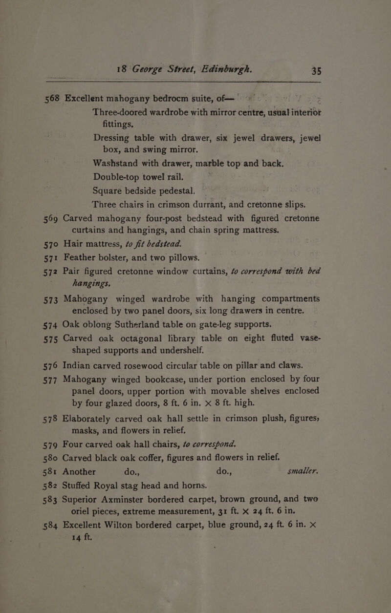 569 57° 571 572 573 574 573 576 584 Three-doored wardrobe with mirror centre, usual interior fittings, Dressing table with drawer, six jewel drawers, jewel box, and swing mirror. Washstand with drawer, marble top and back. Double-top towel rail. | Square bedside pedestal. Three chairs in crimson durrant, and cretonne slips. Carved mahogany four-post bedstead with figured cretonne curtains and hangings, and chain spring mattress. Hair mattress, 70 fit bedstead. Feather bolster, and two pillows. | Pair figured cretonne window curtains, ¢o correspond with bed hangings. 7 Mahogany winged wardrobe with hanging compartments enclosed by two panel doors, six long drawers in centre. Oak oblong Sutherland table on gate-leg supports. Carved oak octagonal library table on eight fluted vase- shaped supports and undershelf. Indian carved rosewood circular table on pillar and claws. Mahogany winged bookcase, under portion enclosed by four panel doors, upper portion with movable shelves enclosed by four glazed doors, 8 ft. 6 in. x 8 ft. high. Elaborately carved oak hall settle in crimson plush, figures, masks, and flowers in relief, Four carved oak hall chairs, ¢o correspond. Carved black oak coffer, figures and flowers in relief. Another do., do., smaller. Stuffed Royal stag head and horns. Superior Axminster bordered carpet, brown ground, and twe oriel pieces, extreme measurement, 31 ft. x 24 ft. 6 in. Excellent Wilton bordered carpet, blue ground, 24 ft. 6 in. x 14 ft.