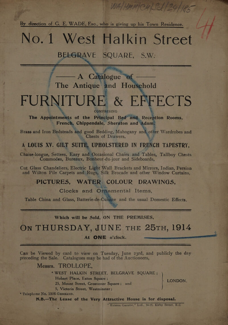 No.1 West Halkin Street BELGRAVE SQUARE, S.W: Brass and Iron Bedsteads and sor Bedding, Mahogany an Lots Wardrobes and _ Chests of Drawers, A LOUIS XY. GILT SUITE, UPHOLSTERED IN FRENCH TAPESTRY, fae longue, Settees, Easy and. Occasional Chairs and Tables, Tallboy Chests * Commodes, Bureaux, Bonheur- du-jour and Sideboards, Cut Glass Chandeliers, Elect¥ic Light Wall Brackets and Mirrors, Indian, Persian and Wilton Pile Carpets and Rugs, Silk Brocade and other Window Curtains, PICTURES, WATE: poe UR DRAWINGS, Cloeks and O: e Table China and Glass Batterie-de-Cuig amental Items, ne and the usual Domestic Effects, Which will be Sold, ON THE PREMISES, On THURSDAY, JUNE THE 257TH, 1914 At ONE o0’clock. xeenceceeneererenananranenannsn nO Can be Viewed by card to view on Tuesday, June 23rd, and publicly the day preceding the Sale. Catalogues may be had of the Auctioneers, : 4 Messrs. TROLLOPE, * WEST HALKIN STREET, BELGRAVE SQUARE ; Hobart Place, Eaton Square ; : 25, Mount Street, Grosvenor Square; and pteteests e 5, Victoria Street, Westminster ; * Telephone No, 1306 GzRRarRD. N.B.—The Lease of the Very Attractive House is for disposal. ‘Estates Gazette,’’ Ltd., 34-35, Kirby Street, E.C *