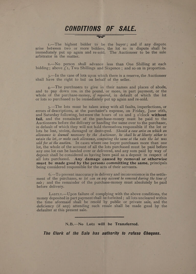 CONDITIONS OF SALE. 1.—The highest bidder to be the buyer; and if any dispute arise between two or more bidders, the lot so in dispute shall be immediately put up again and re-sold. The Auctioneer to be the sole arbitrator in the matter. 2.—No person shall advance less than One Shilling at each bidding ; above £1, Two Shillings and Sixpence ; and so on in proportion. 3.—In the case of lots upon which there is a reserve, the Auctioneer shall have the right to bid on behalf of the seller. 4.—The purchasers to give in their names and places of abode, and to pay down Ios. in the pound, or more, in part payment, or the whole of the purchase-money, if required, in default of which the lot or lots so purchased to be immediately put up again and re-sold. 5.—The lots must be taken away with all faults, imperfections, or errors of descriptions, at the purchaser’s expense, on Friday, June 26th, and Saturday following, between the hours of 10 and 5 o’clock without fail, and the remainder of the purchase-money must be paid to the Auctioneers before the delivery or handing the same over to the purchaser, in default of which they will not hold themselves responsible if the lot or lots be lost, stolen, damaged or destroyed. Should a case avise on which an allowance 1s deemed necessary bv the Auctioneer, he shall be at liberty either to yvetain the lot, ov make such allowance, computing the same at the vate the lot was sold for at the auction. In cases where one buyer purchases more than one lot, the whole of the account of all the lots purchased must be paid before any one lot can be handed over or delivered, and any sum paid by way of deposit shall be considered as having been paid as a deposit in respect of all lots purchased. Any damage caused by removal or otherwise must be made good by the persons committing the same, principals being considered responsible for the acts of their servants. 6.—To prevent inaccuracy in delivery and inconvenience in the settle- ment of the purchases, o lot can on any account be vemoved during the time of sale; and the remainder of the purchase-money must absolutely be paid before delivery. LastL_y.—Upon failure of complying with the above conditions, the money deposited in part payment shall be forfeited ; all lots uncleared within the time aforesaid shall be resold by public or private sale, and the deficiency (if any) attending such resale shall be made good by the defaulter at this present sale. N.B.—No Lots will be Transferred. The Clerk of the Sale has authority to refuse Cheques.