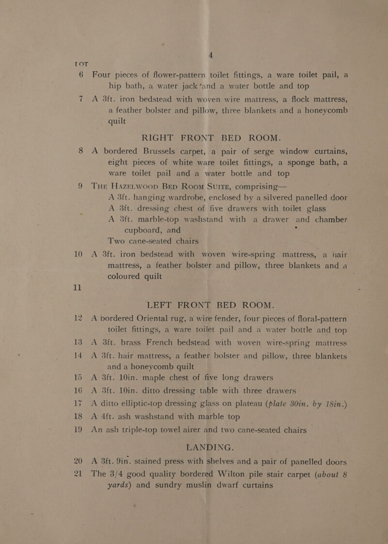 RO =I 10 Le 15 z1 4 Four pieces of flower-pattern toilet fittings, a ware toilet pail, a hip bath, a water jack’and a water bottle and top A 3ft. iron bedstead with woven wire mattress, a flock mattress, a feather bolster and pillow, three blankets and a honeycomb quilt RIGHT FRONT BED ROOM. A bordered Brussels carpet, a pair of serge window curtains, eight pieces of white ware toilet fittings, a sponge bath, a ware toilet pail and a water bottle and top THE Hazerwoop Bep Room Suite, comprising— A 3ft. hanging wardrobe, enclosed by a silvered panelled door A 3ft. dressing chest of five drawers with toilet glass A #8ft. marble-top washstand with a drawer and chamber cupboard, and : Two cane-seated chairs A 3ft. iron bedstead with woven wire-spring mattress, a iair mattress, a feather bolster and pillow, three blankets and a coloured quilt LEFT FRONT BED ROOM. A bordered Oriental rug, a wire fender, four pieces of floral-pattern toilet fittings, a ware toilet pail and a water bottle and top A 3ft. brass French bedstead with woven wire-spring mattress A 3dft. hair mattress, a feather bolster and pillow, three blankets and a honeycomb quilt A 3ft. 10in. maple chest of five long drawers A 3ft. 10in. ditto dressing table with three drawers A ditto elliptic-top dressing glass on plateau (plate 30in. by 18in.) A 4ft. ash washstand with marble top An ash triple-top towel airer and two cane-seated chairs LANDING. A 3ft. 9in. stained press with shelves and a pair of panelled doors The 3/4 good quality bordered Wilton pile stair carpet (about 8 yards) and sundry muslin dwarf curtains