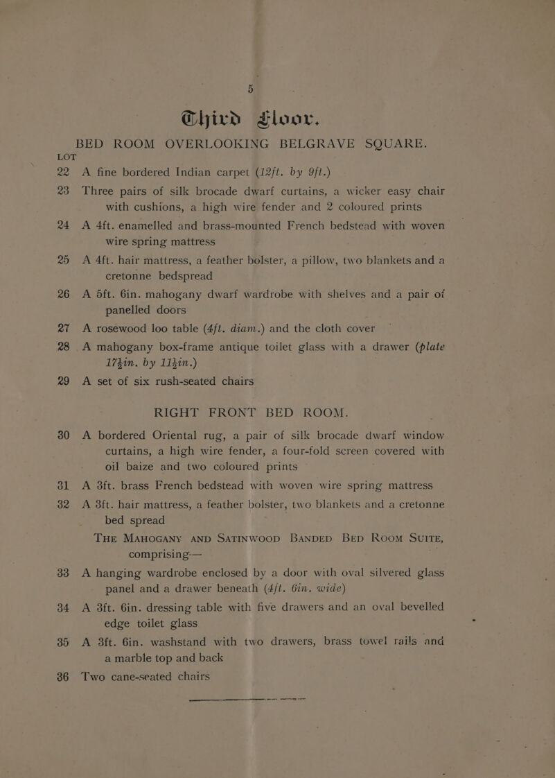 | Ghird Floor, BED ROOM OVERLOOKING BELGRAVE SQUARE. LOT 22 A fine bordered Indian carpet (12ft. by 9ft.) 23 Three pairs of silk brocade dwarf curtains, a wicker easy chair with cushions, a high wire fender and 2 coloured prints 24 A 4ft. enamelled and brass-mounted French bedstead with woven wire spring mattress 25 A 4ft. hair mattress, a feather bolster, a pillow, two blankets and a cretonne bedspread Lf x6 A Oft. 6in. mahogany dwarf wardrobe with shelves and a pair ot panelled doors 27 A rosewood loo table (4ft. diam.) and the cloth cover 28 A mahogany box-frame antique toilet glass with a drawer (plate 1741n. by 11hin.) 29 A set of six rush-seated chairs RIGHT FRONT BED ROOM. 380 A bordered Oriental rug, a pair of silk brocade dwarf window curtains, a high wire fender, a four-fold screen covered with oil baize and two coloured prints ol A 3ft. brass French bedstead with woven wire spring mattress 382 A 38ft. hair mattress, a feather bolster, two blankets and a cretonne bed spread : THE MAHOGANY AND SATINWOOD BANDED BED Room SUwITE, comprising-— if 33 A hanging wardrobe enclosed by a door with oval silvered glass panel and a drawer beneath (4/t. 6in. wide) 34 <A 8ft. 6in. dressing table with five drawers and an oval bevelled edge toilet glass 385 A 3ft. 6in. washstand with two drawers, brass towel rails and a marble top and back 86 Two cane-seated chairs ns re