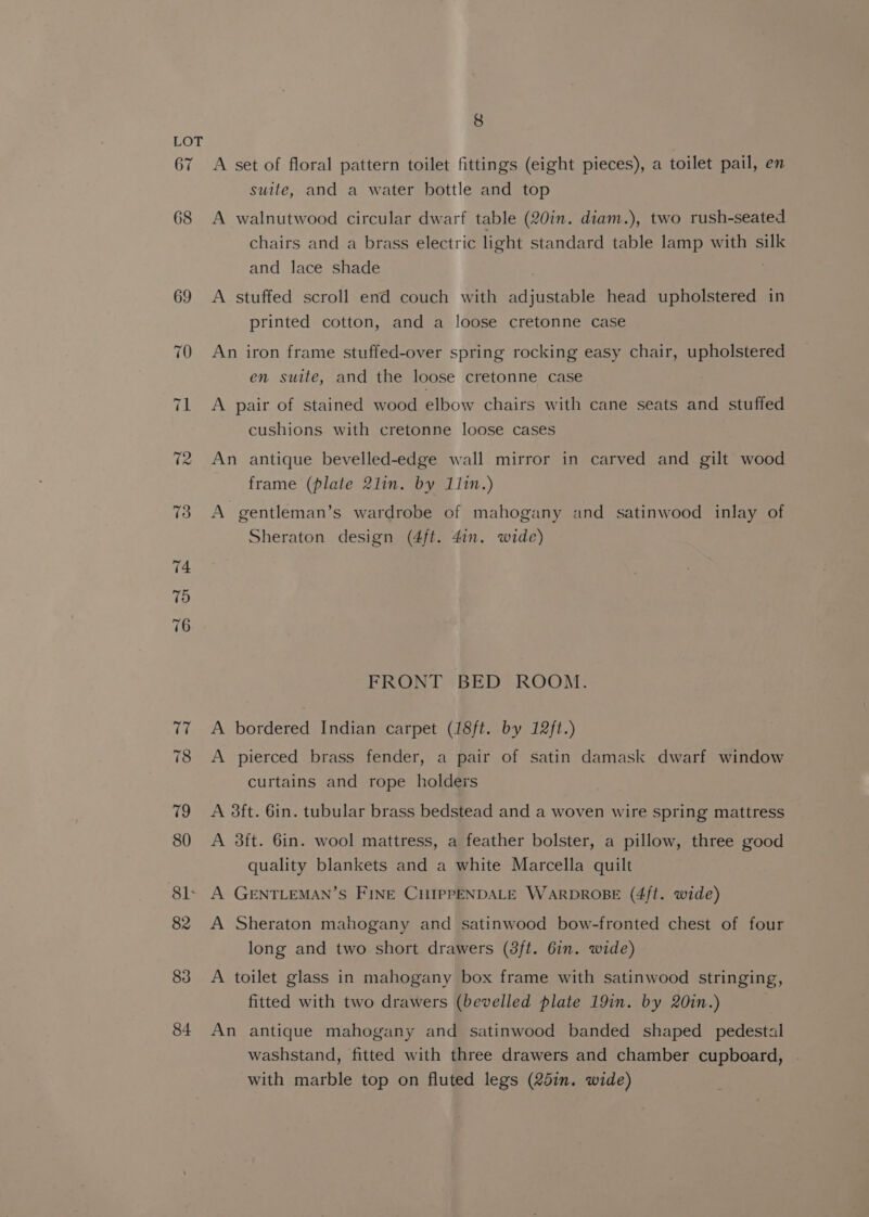 67 68 69 83 84 8 A set of floral pattern toilet fittings (eight pieces), a toilet pail, en suite, and a water bottle and top A walnutwood circular dwarf table (20in. diam.), two rush-seated chairs and a brass electric light standard table lamp with silk and lace shade A stuffed scroll end couch with adjustable head upholstered in printed cotton, and a loose cretonne case An iron frame stuffed-over spring rocking easy chair, upholstered en suite, and the loose cretonne case A pair of stained wood elbow chairs with cane seats and stuffed cushions with cretonne loose cases An antique bevelled-edge wall mirror in carved and gilt wood frame (plate 2lin. by 11in.) A gentleman’s wardrobe of mahogany and satinwood inlay of Sheraton design (4ft. 4in. wide) FRONT BED ROOM. A bordered Indian carpet (18ft. by 12ft.) A pierced brass fender, a pair of satin damask dwarf window curtains and rope holders A 38ft. 6in. tubular brass bedstead and a woven wire spring mattress A 3ft. 6in. wool mattress, a feather bolster, a pillow, three good quality blankets and a white Marcella quilt A GENTLEMAN’S FINE CHIPPENDALE WARDROBE (4ft. wide) A Sheraton mahogany and satinwood bow-fronted chest of four long and two short drawers (8ft. 6in. wide) A toilet glass in mahogany box frame with satinwood stringing, fitted with two drawers (bevelled plate 19in. by 20in.) An antique mahogany and satinwood banded shaped pedestal washstand, fitted with three drawers and chamber cupboard, . with marble top on fluted legs (251m. wide)