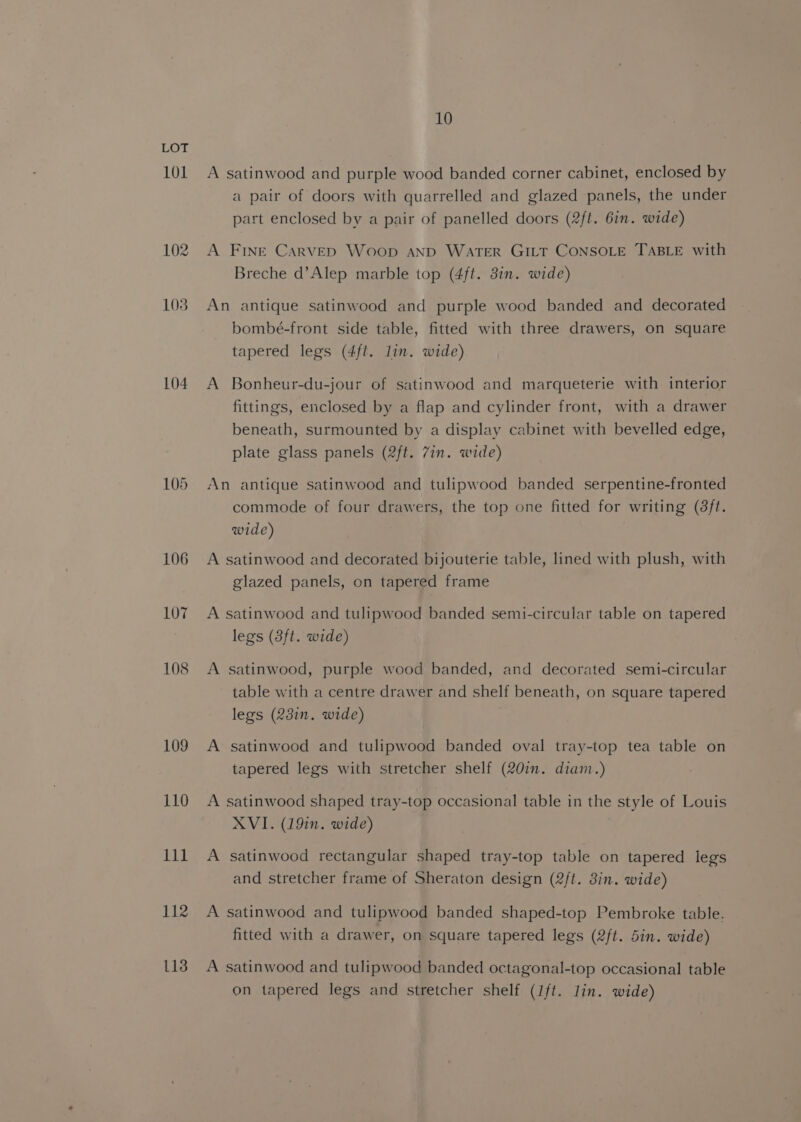 101 104 106 107 108 109 110 111 112 113 10 A satinwood and purple wood banded corner cabinet, enclosed by a pair of doors with quarrelled and glazed panels, the under part enclosed by a pair of panelled doors (2ft. 6in. wide) A FINE Carved Woop AND WATER GILT CONSOLE TABLE with Breche d’Alep marble top (4ft. 3in. wide) An antique satinwood and purple wood banded and decorated bombé-front side table, fitted with three drawers, on square tapered legs (4ft. lin. wide) A Bonheur-du-jour of satinwood and marqueterie with interior fittings, enclosed by a flap and cylinder front, with a drawer beneath, surmounted by a display cabinet with bevelled edge, plate glass panels (2ft. 7in. wide) An antique satinwood and tulipwood banded serpentine-fronted commode of four drawers, the top one fitted for writing (8ft. wide) A satinwood and decorated bijouterie table, lined with plush, with glazed panels, on tapered frame A satinwood and tulipwood banded semi-circular table on tapered legs (3ft. wide) A satinwood, purple wood banded, and decorated semi-circular table with a centre drawer and shelf beneath, on square tapered legs (23in. wide) A satinwood and tulipwood banded oval tray-top tea table on tapered legs with stretcher shelf (20in. diam.) A satinwood shaped tray-top occasional table in the style of Louis XVI. (19in. wide) A satinwood rectangular shaped tray-top table on tapered legs and stretcher frame of Sheraton design (2/t. 3in. wide) A satinwood and tulipwood banded shaped-top Pembroke table. fitted with a drawer, on square tapered legs (2ft. 5in. wide) A satinwood and tulipwood banded octagonal-top occasional table on tapered legs and stretcher shelf (ft. lin. wide)