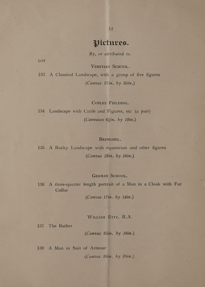 Pictures, By, or attributed to. LOT VENETIAN SCHOOL. 133 A Classical Landscape, with a group of five figures (Canvas 27in. by 85in.) Copley FIELDING. 134 Landscape with Cattle and Figures, etc (a pair) (Canvases 63in. by 10in.) BRENGHEL. 135 A Rocky Landscape with equestrian and other figures (Canvas 12in. by 16in.) GERMAN SCHOOL. 136 A three-quarter length portrait of a Man in a Cloak with Fur Collar (Canvas 17in. by 1410.) Wiu.iam Etty, R.A. 137 The Bather (Canvas 25in. by 18in.) 138 A Man in Suit of Armour (Canvas 386i. by &amp;8in.)
