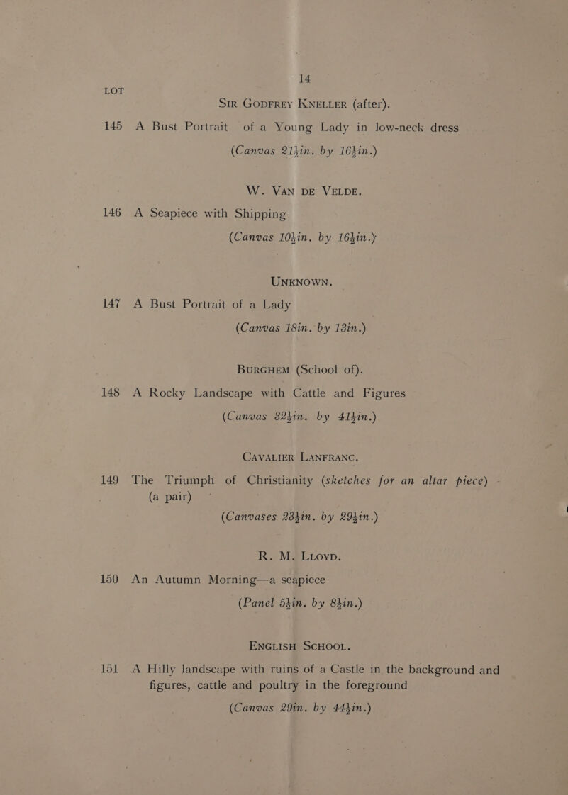 145 146 147 148 149 14 Str Goprrey KNELLER (after). A Bust Portrait of a Young Lady in low-neck dress (Canvas 21hin. by 163in.) W. Van DE VELDE. A Seapiece with Shipping (Canvas 10kin. by 16}in.) UNKNOWN. A Bust Portrait of a Lady (Canvas 18in. by 1310.) BuRGHEM (School of). A Rocky Landscape with Cattle and Figures (Canvas 82kin. by 41hin.) CAVALIER LANFRANC. The Triumph of Christianity (sketches for an altar piece) - (a pair) (Canvases 23kin. by 29kin.) R. M. Lioyp. An Autumn Morning—a seapiece (Panel 53in. by 8310.) ENGLISH SCHOOL. A Hilly landscape with ruins of a Castle in the background and figures, cattle and poultry in the foreground