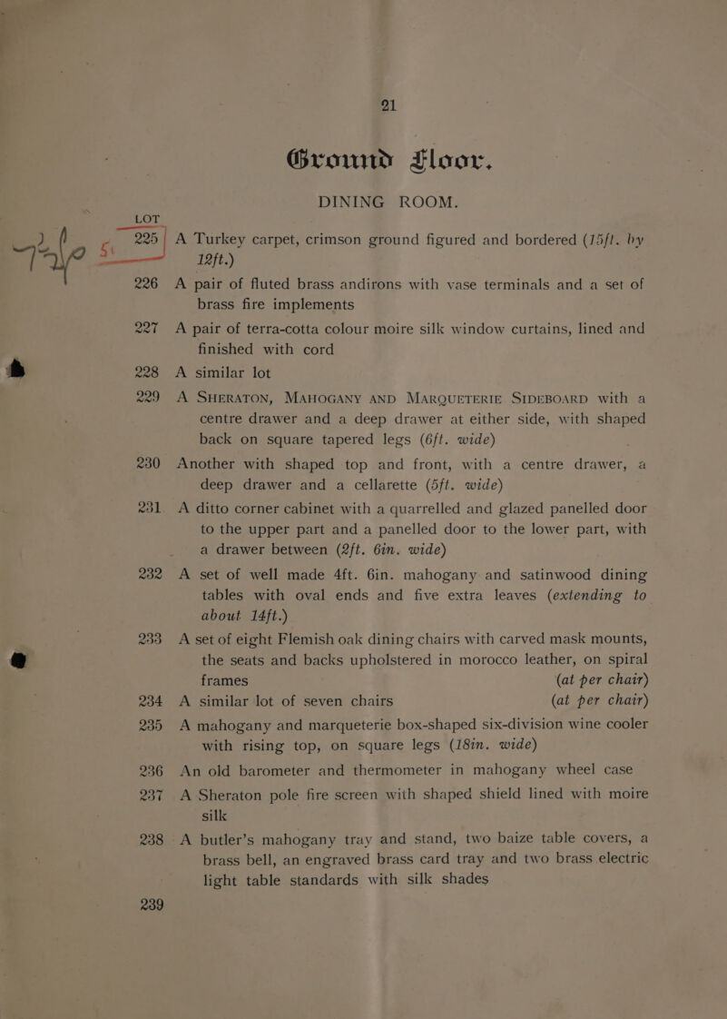 233 234 239 236 237 238 239 21 Ground Floor, DINING ROOM. A Turkey carpet, crimson ground figured and bordered (15fl. by 12ft.) A pair of fluted brass andirons with vase terminals and a set of brass fire implements A pair of terra-cotta colour moire silk window curtains, lined and finished with cord A similar lot A SHERATON, MAHOGANY AND MARQUETERIE SIDEBOARD with a centre drawer and a deep drawer at either side, with shaped back on square tapered legs (6ft. wide) Another with shaped top and front, with a centre drawer, a deep drawer and a cellarette (5ft. wide) to the upper part and a panelled door to the lower part, with a drawer between (2ft. 6in. wide) A set of well made 4ft. 6in. mahogany and satinwood dining tables with oval ends and five extra leaves (extending to about 14ft.) A set of eight Flemish oak dining chairs with carved mask mounts, the seats and backs upholstered in morocco leather, on spiral frames (at per chair) A similar lot of seven chairs (at per chair) A mahogany and marqueterie box-shaped six-division wine cooler with rising top, on square legs (18in. wide) An old barometer and thermometer in mahogany wheel case A Sheraton pole fire screen with shaped shield lined with moire sill -A butler’s mahogany tray and stand, two baize table covers, a brass bell, an engraved brass card tray and two brass electric light table standards with silk shades