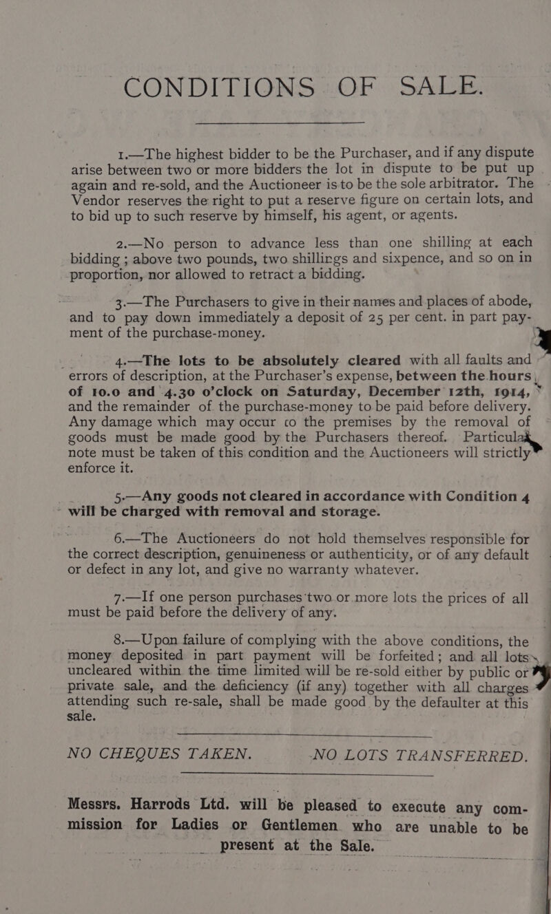 CONDITIONS 2OF 9 SALE: 1.—The highest bidder to be the Purchaser, and if any dispute arise between two or more bidders the lot in dispute to be put up again and re-sold, and the Auctioneer isto be the sole arbitrator. The Vendor reserves the right to put a reserve figure on certain lots, and to bid up to such reserve by himself, his agent, or agents. 2.—No person to advance less than one shilling at each bidding ; above two pounds, two shillirgs and sixpence, and so on in proportion, nor allowed to retract a bidding. 3.—The Purchasers to give in their names and places of abode, and to pay down immediately a deposit of 25 per cent. in part pay- ment of the purchase-money. 8 4.—The lots to be absolutely cleared with all faults and errors of description, at the Purchaser’s expense, between the. hours , of 10.0 and .4.30 o’clock on Saturday, December 12th, 1914, ~ and the remainder of. the purchase-money to be paid before delivery. Any damage which may occur co the premises by the removal of goods must be made good by the Purchasers thereof. Particul note must be taken of this condition and the Auctioneers will strictly enforce it. 5.—Any goods not cleared in accordance with Condition 4 ~ will be charged with removal and storage. 6.—The Auctioneers do not hold themselves responsible for the correct description, genuineness or authenticity, or of any default or defect in any lot, and give no warranty whatever. 7.—If one person purchases‘two or more lots the prices of all must be paid before the delivery of any. 8.—Upon failure of complying with the above conditions, the money deposited in part payment will be forfeited; and all lots, — uncleared within the time limited will be re-sold either by public or private sale, and the deficiency (if any) together with all charges ance such re-sale, shall be made good by the defaulter at this sale. 7 NO CHEQUES TAKEN. NO LOTS TRANSFERRED. Messrs. Harrods Ltd. will be pleased to execute any com- mission for Ladies or Gentlemen who are unable to be present at the Sale. —