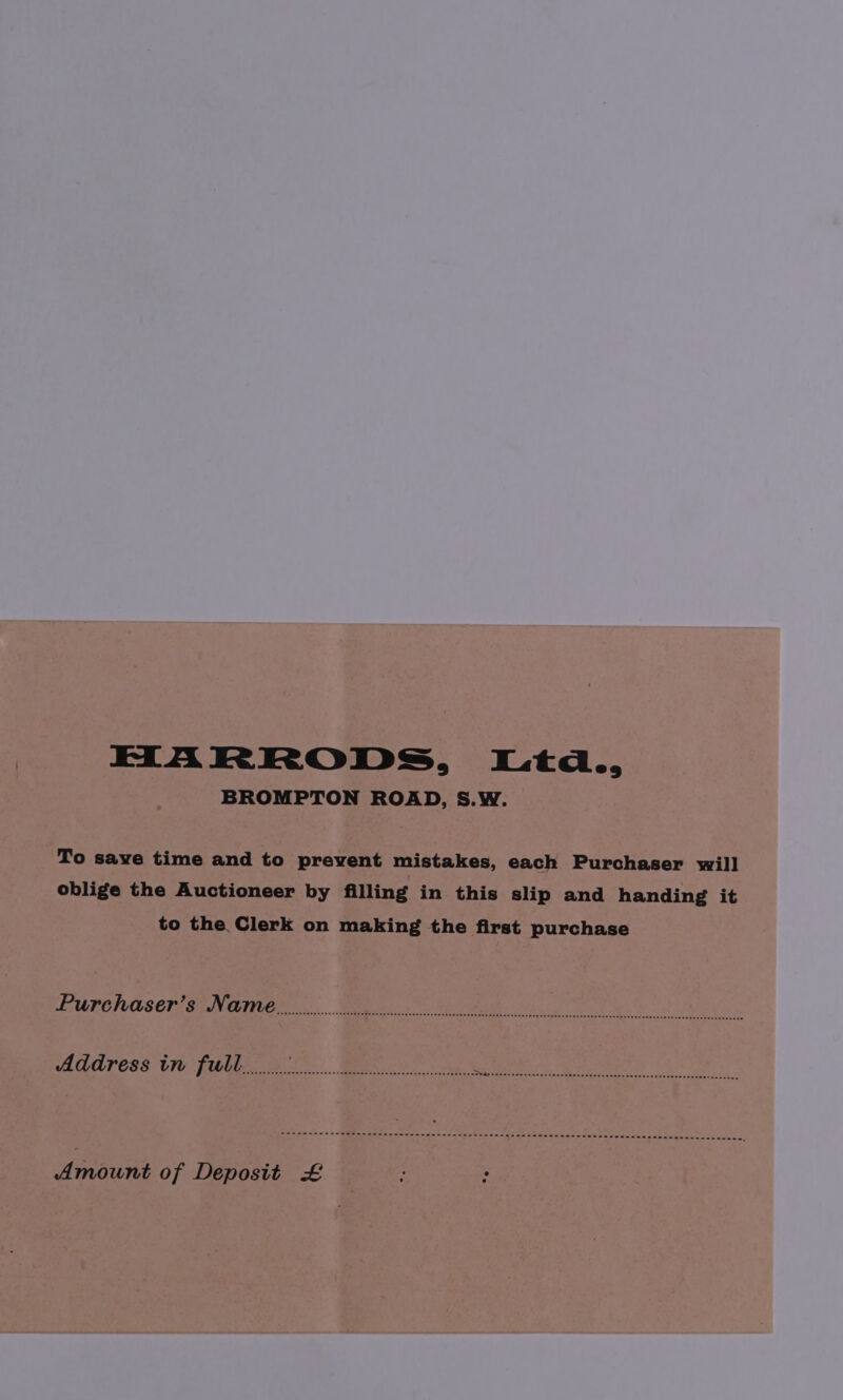 HARRODS, Ltd., BROMPTON ROAD, S.W. To save time and to prevent mistakes, each Purchaser will oblige the Auctioneer by filling in this slip and handing it to the Clerk on making the first purchase BURCWUSeIy Se NGTIICL. Wee. ee fe ol we Address tm fultx a. Bee oe Searels Mp ut Amount of Deposit £ : .