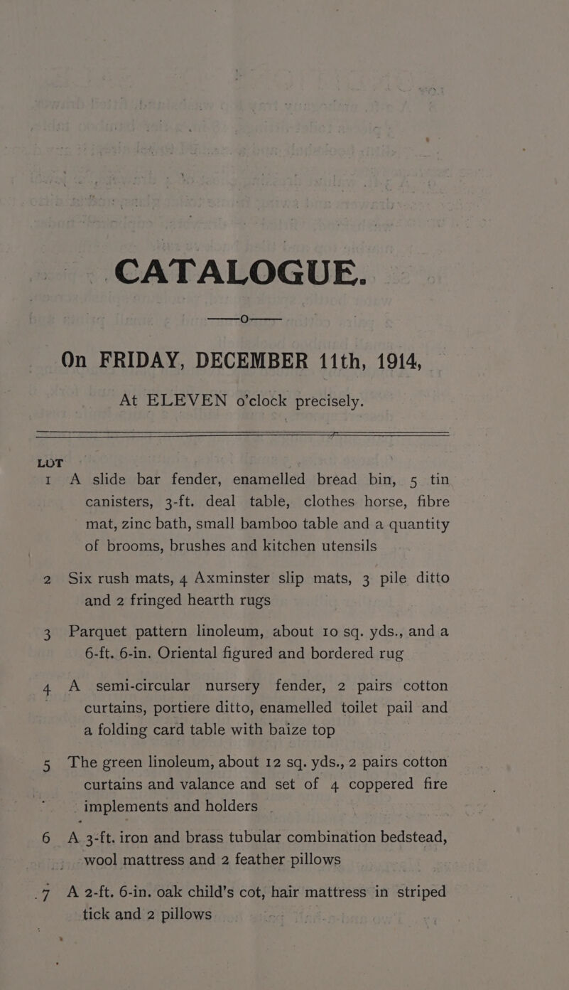 CATALOGUE. On FRIDAY, DECEMBER 11th, 1914, At ELEVEN o’clock precisely. — LOT t A slide bar fender, enamelled bread bin, 5 tin canisters, 3-ft. deal table, clothes horse, fibre mat, zinc bath, small bamboo table and a quantity of brooms, brushes and kitchen utensils 2 Six rush mats, 4 Axminster slip mats, 3 pile ditto and 2 fringed hearth rugs 3 Parquet pattern linoleum, about to sq. yds., anda 6-ft. 6-in. Oriental figured and bordered rug 4 A semi-circular nursery fender, 2 pairs cotton curtains, portiere ditto, enamelled toilet pail and a folding card table with baize top 5 The green linoleum, about 12 sq. yds., 2 pairs cotton curtains and valance and set of 4 coppered fire _ implements and holders | 6 A 3-ft.iron and brass tubular combination bedstead, -wool mattress and 2 feather pillows _7 A 2-ft. 6-in. oak child’s cot, hair mattress in striped tick and 2 pillows |