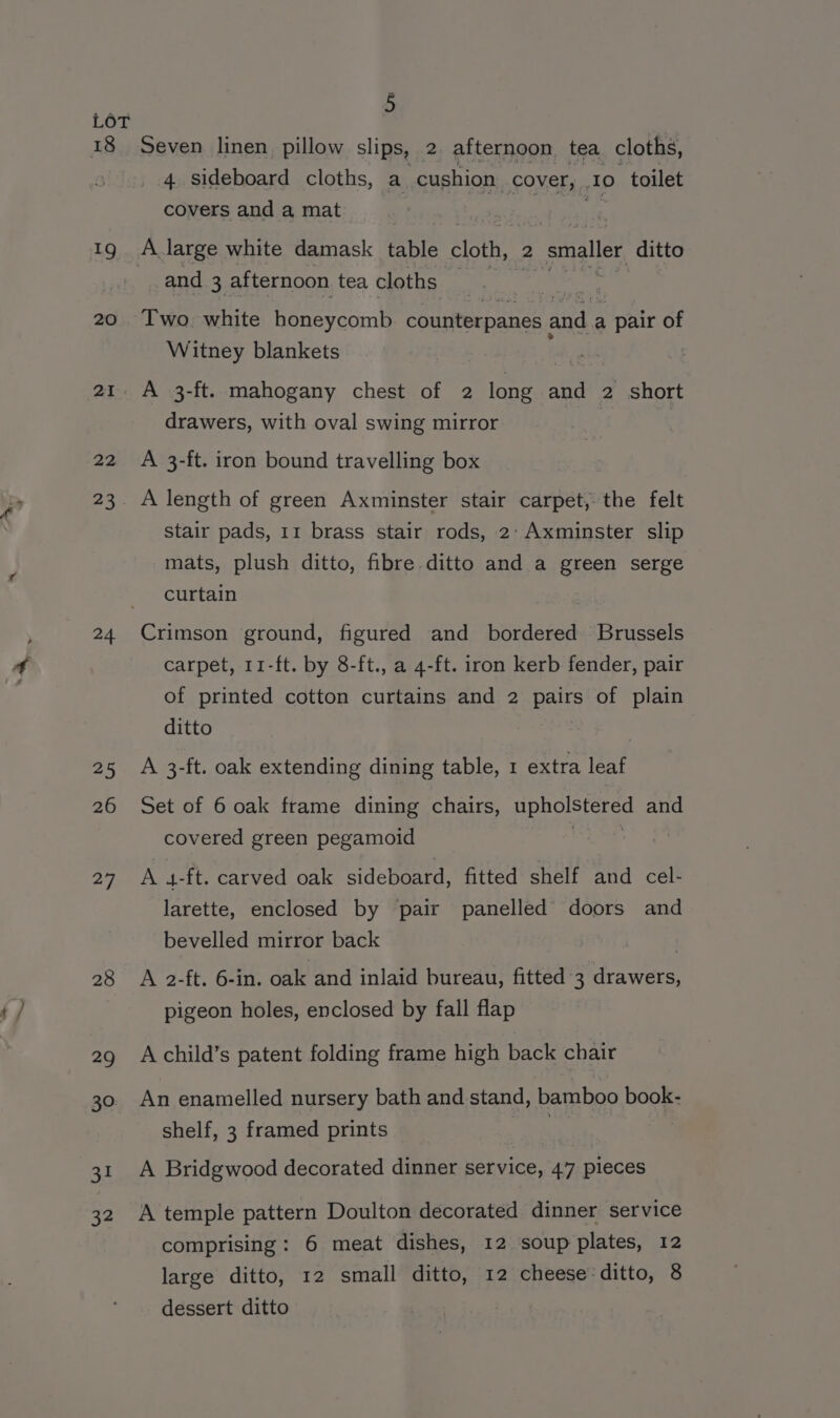 18 19 20 24. 25 26 27 28 29 30 31 32 5 Seven linen pillow slips, 2 afternoon tea cloths, 4 sideboard cloths, a cushion cover, 10 toilet covers and a mat and 3 afternoon tea cloths Two, white honeycomb Pct EAE and a pair of Witney blankets drawers, with oval swing mirror A 3-ft. iron bound travelling box A length of green Axminster stair carpet, the felt stair pads, 11 brass stair rods, 2: Axminster slip mats, plush ditto, fibre ditto and a green serge curtain Crimson ground, figured and bordered Brussels carpet, 11-ft. by 8-ft., a 4-ft. iron kerb fender, pair of printed cotton curtains and 2 pairs of plain ditto A 3-ft. oak extending dining table, 1 extra leaf Set of 6 oak frame dining chairs, ee and covered green pegamoid i A 4-ft. carved oak sideboard, fitted shelf and cel- larette, enclosed by pair panelled doors and bevelled mirror back | A 2-ft. 6-in. oak and inlaid bureau, fitted 3 drawers, pigeon holes, enclosed by fall flap A child’s patent folding frame high back chair An enamelled nursery bath and stand, bamboo book- shelf, 3 framed prints A Bridgwood decorated dinner service, 47 pieces A temple pattern Doulton decorated dinner service comprising: 6 meat dishes, 12 soup plates, 12 large ditto, 12 small ditto, 12 cheese. ditto, 8 dessert ditto