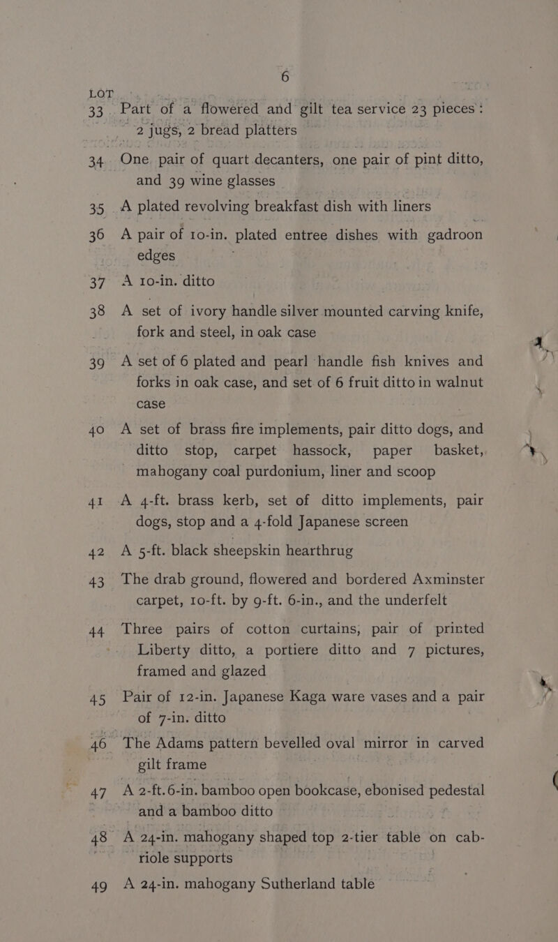 33 |; 34 35 36 37 38 39 40 41 42 43 44 45 46 47 48 +9 6 Part of a flowered and gilt tea service 23 pieces: and 39 wine glasses A plated revolving breakfast dish with liners A pair of 1o-in. plated entree dishes with gadroon edges A Io-in. ditto A set of ivory handle silver mounted carving knife, fork and steel, in oak case A set of 6 plated and pearl ‘handle fish knives and forks in oak case, and set of 6 fruit ditto in walnut case A set of brass fire implements, pair ditto dogs, and ditto stop, carpet hassock, paper basket, - mahogany coal purdonium, liner and scoop A 4-ft. brass kerb, set of ditto implements, pair dogs, stop and a 4-fold Japanese screen A 5-ft. black sheepskin hearthrug The drab ground, flowered and bordered Axminster carpet, 10-ft. by 9-ft. 6-in., and the underfelt Three pairs of cotton curtains, pair of printed Liberty ditto, a portiere ditto and 7 pictures, framed and glazed of 7-in. ditto The Adams pattern bevelled oval mirror in carved gilt frame 7 and a bamboo ditto » A 24-in. mahogany shaped top 2-tier table on cab- ~ riole supports A 24-in. mahogany Sutherland table