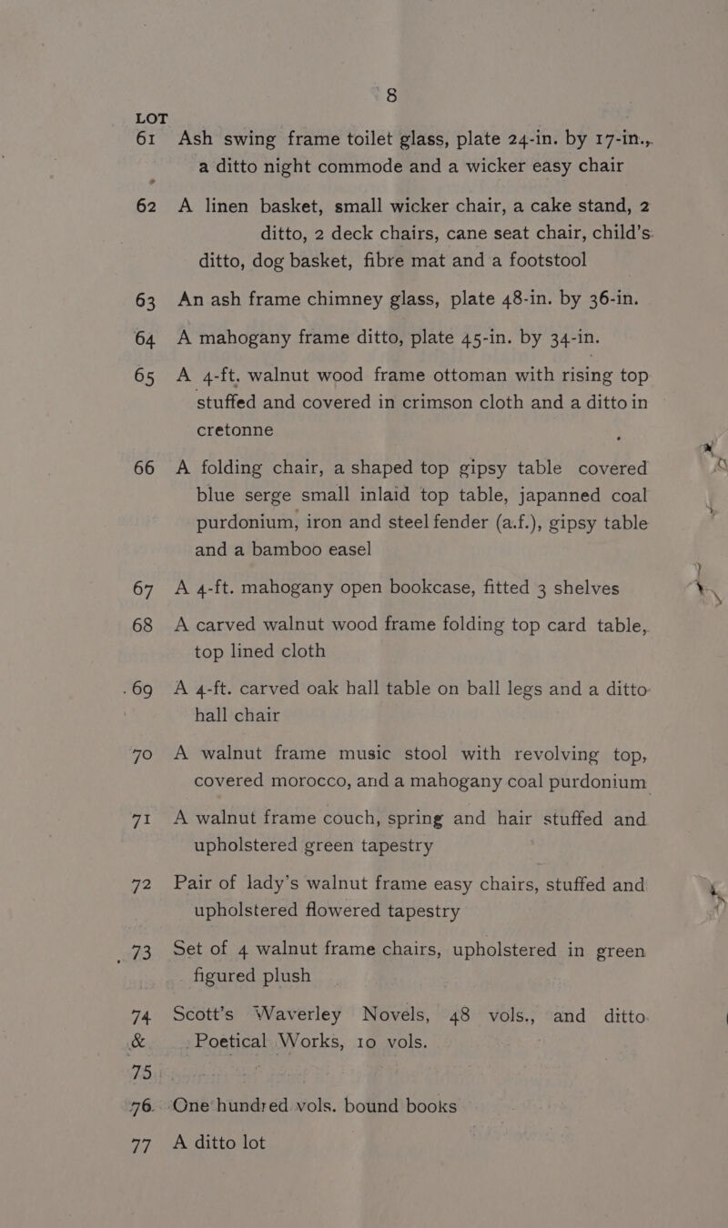 61 62 63 64 65 66 67 68 . 69 70 71 72 3 Ash swing frame toilet glass, plate 24-in. by 17-in.,. a ditto night commode and a wicker easy chair A linen basket, small wicker chair, a cake stand, 2 ditto, 2 deck chairs, cane seat chair, child’s. ditto, dog basket, fibre mat and a footstool An ash frame chimney glass, plate 48-in. by 36-in. A mahogany frame ditto, plate 45-in. by 34-in. A 4-ft. walnut wood frame ottoman with rising top stuffed and covered in crimson cloth and a dittoin cretonne A folding chair, a shaped top gipsy table covered blue serge small inlaid top table, japanned coal purdonium, iron and steel fender (a.f.), gipsy table and a bamboo easel A 4-ft. mahogany open bookcase, fitted 3 shelves A carved walnut wood frame folding top card table, top lined cloth A 4-ft. carved oak hall table on ball legs and a ditto hall chair A walnut frame music stool with revolving top, covered morocco, and a mahogany coal purdonium A walnut frame couch, spring and hair stuffed and upholstered green tapestry Pair of lady’s walnut frame easy chairs, stuffed and upholstered flowered tapestry Set of 4 walnut frame chairs, upholstered in green figured plush Scott’s Waverley Novels, 48 vols., and ditto - Poetical Works, 10 vols. One hundred vols. bound books A ditto lot