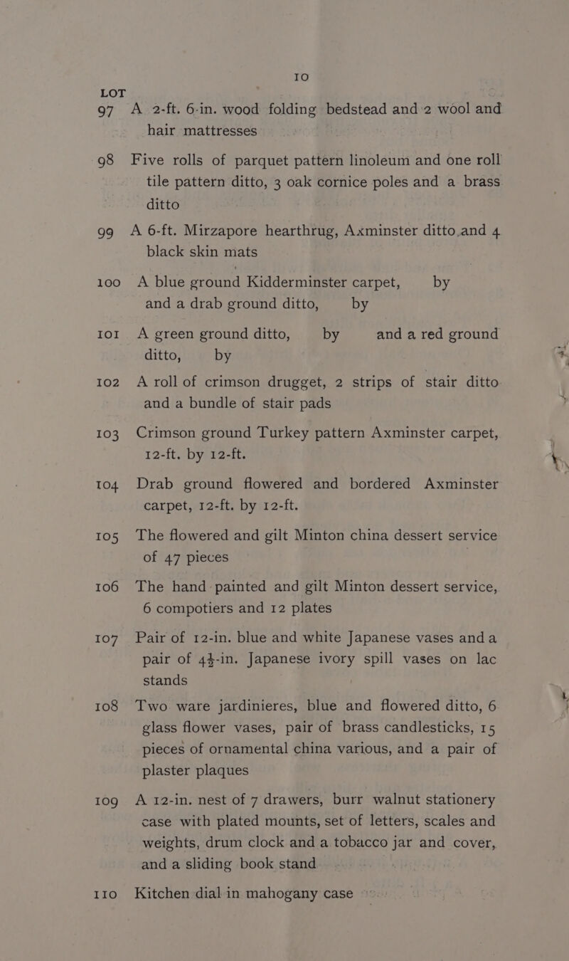 LOT 97 A 2-ft. 6-in. wood folding bedstead and:2 wool and hair mattresses 98 Five rolls of parquet pattern linoleum and one roll ditto 99 A 6-ft. Mirzapore hearthrug, Axminster ditto.and 4 black skin mats 100 A blue ground Kidderminster carpet, by and a drab ground ditto, by tor A green ground ditto, by and a red ground ditto, by 102 A roll of crimson drugget, 2 strips of stair ditto and a bundle of stair pads 103 Crimson ground Turkey pattern Axminster carpet, 12-ft. by 12-ft. 104 Drab ground flowered and bordered Axminster carpet, 12-ft. by 12-ft. 105 The flowered and gilt Minton china dessert service of 47 pieces | 106 The hand painted and gilt Minton dessert service, 6 compotiers and 12 plates 107 Pair of 12-in. blue and white Japanese vases anda pair of 44-in. Japanese ivory spill vases on lac stands 108 Two ware jardinieres, blue and flowered ditto, 6 glass flower vases, pair of brass candlesticks, 15 pieces of ornamental china various, and a pair of plaster plaques 109 A 12-in. nest of 7 drawers, burr walnut stationery case with plated mounts, set of letters, scales and _ weights, drum clock and a tobacco jar and cover, and a sliding book stand 110 Kitchen dial in mahogany case