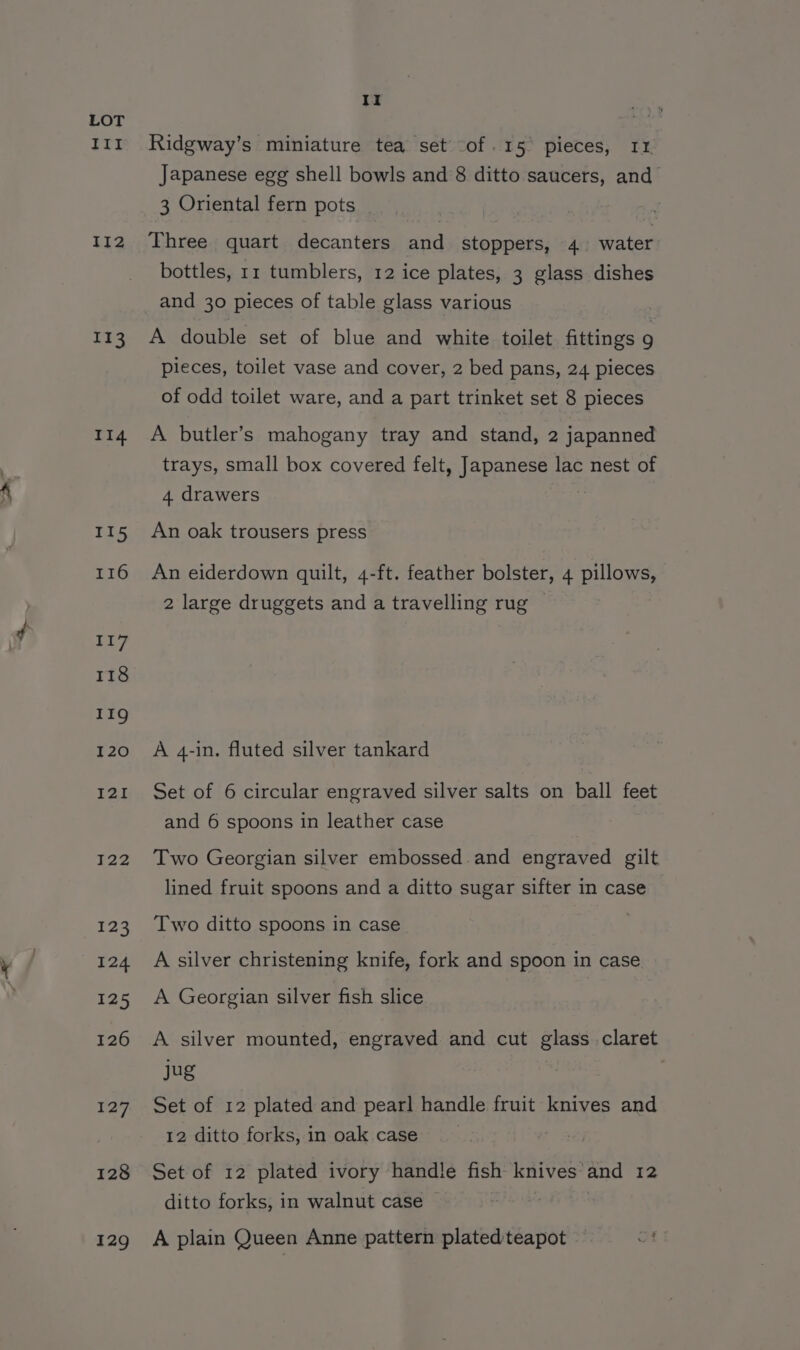 ITI II2 113 114 II5 116 117 118 eae) I20 I2I JT22 123 124 125 126 127 128 129 Ii Ridgway’s miniature tea set of .15° pieces, 11. Japanese egg shell bowls and 8 ditto saucers, and 3 Oriental fern pots Three quart decanters and stoppers, 4 water bottles, 11 tumblers, 12 ice plates, 3 glass dishes and 30 pieces of table glass various A double set of blue and white toilet fittings 9 pieces, toilet vase and cover, 2 bed pans, 24 pieces of odd toilet ware, and a part trinket set 8 pieces A butler’s mahogany tray and stand, 2 japanned trays, small box covered felt, Japanese lac nest of 4 drawers An oak trousers press An eiderdown quilt, 4-ft. feather bolster, 4 pillows, 2 large druggets and a travelling rug A 4-in. fluted silver tankard Set of 6 circular engraved silver salts on ball feet and 6 spoons in leather case Two Georgian silver embossed. and engraved gilt lined fruit spoons and a ditto sugar sifter in case Two ditto spoons in case A silver christening knife, fork and spoon in case A Georgian silver fish slice A silver mounted, engraved and cut glass claret jug Set of 12 plated and pearl handle fruit knives and 12 ditto forks, in oak case Set of 12 plated ivory handle fish knives’and 12 ditto forks, in walnut case | A plain Queen Anne pattern plated teapot —