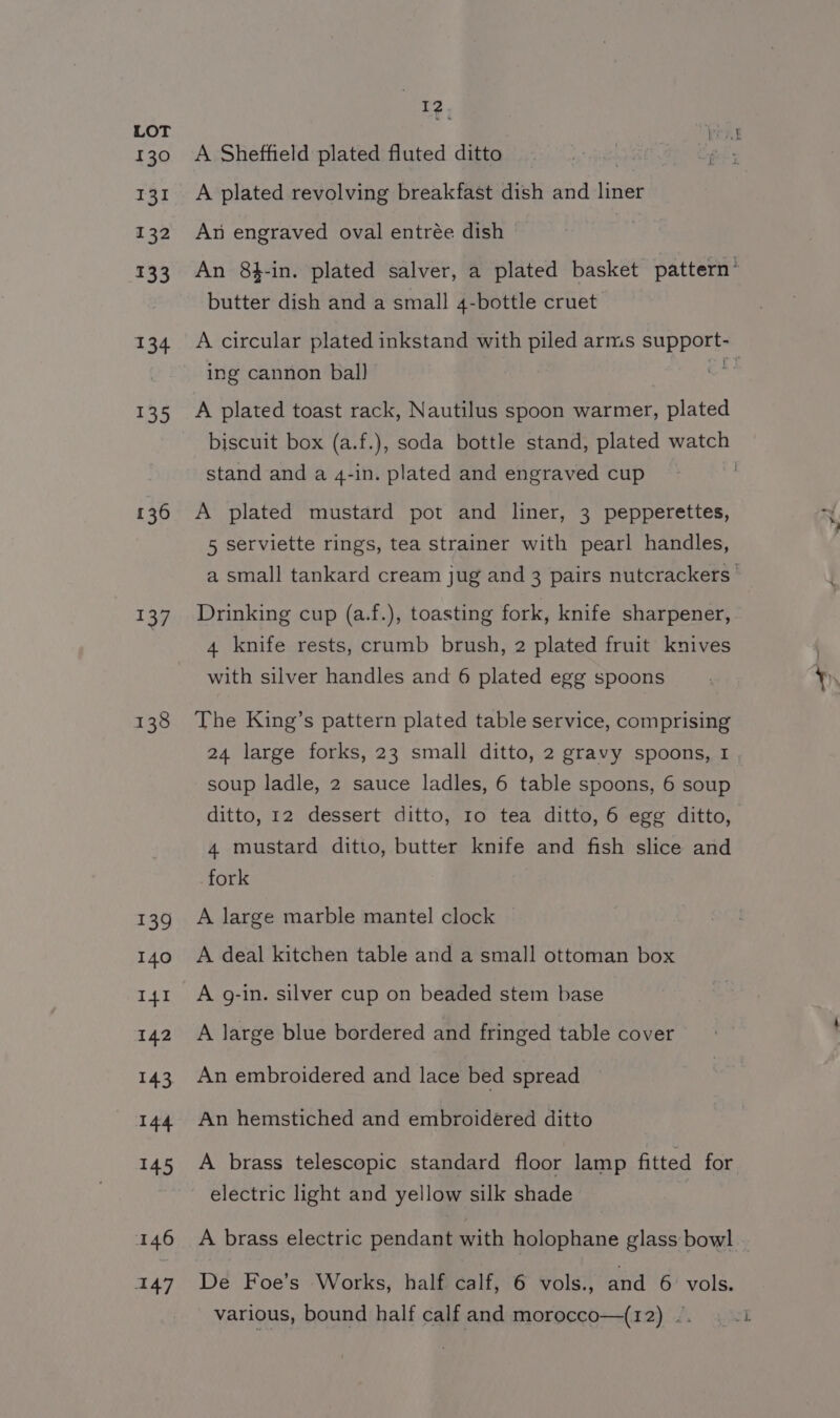 130 131 132 133 134 135 136 137 138 13% 140 I41 142 143 a mir 146 Aa] I2 A Sheffield plated fluted ditto atin A plated revolving breakfast dish and liner An engraved oval entrée dish An 8t-in. plated salver, a plated basket pattern’ butter dish and a small 4-bottle cruet A circular plated inkstand with piled arms support-_ ing cannon bal) A plated toast rack, Nautilus spoon warmer, plated biscuit box (a.f.), soda bottle stand, plated watch stand and a 4-in. plated and engraved cup , A plated mustard pot and liner, 3 pepperettes, 5 serviette rings, tea strainer with pearl handles, a small tankard cream jug and 3 pairs nutcrackers ' Drinking cup (a.f.), toasting fork, knife sharpener, 4 knife rests, crumb brush, 2 plated fruit knives with silver handles and 6 plated egg spoons The King’s pattern plated table service, comprising 24 large forks, 23 small ditto, 2 gravy spoons, 1 soup ladle, 2 sauce ladles, 6 table spoons, 6 soup ditto, 12 dessert ditto, Io tea ditto, 6 egg ditto, 4 mustard ditto, butter knife and fish slice and fork A large marble mantel clock A deal kitchen table and a small ottoman box A g-in. silver cup on beaded stem base A large blue bordered and fringed table cover An embroidered and lace bed spread An hemstiched and embroidered ditto A brass telescopic standard floor lamp fitted for electric light and yellow silk shade A brass electric pendant with holophane glass bowl De Foe’s Works, half calf, 6 vols., and 6 vols. various, bound half calf and morocco—(12) ©.