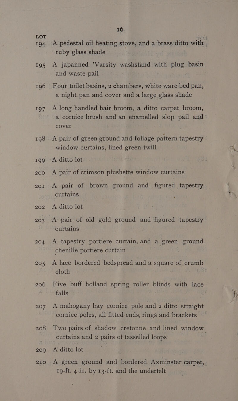 194 195 196 Loy 199 200 201 202 203 204 205 206 207 208 209 210 16 A pedestal oil heating stove, and a brass ditto with : ruby glass shade ! A japanned ’Varsity washstand with plug basin and waste pail Four toilet basins, 2 chambers, white ware bed pan, a night pan and cover and a large glass shade A long handled hair broom, a ditto carpet broom, a cornice brush and an enamelled slop pail and- cover A pair of green ground and foliage pattern tapestry window curtains, lined green twill A ditto lot A pair of crimson plushette window curtains A pair of brown ground and figured tapestry curtains A ditto lot A pair of old gold ground and figured tapestry > curtains A tapestry portiere curtain, and a green ground chenille portiere curtain A lace bordered bedspread and a square of crumb cloth os Five buff holland spring roller blinds with lace falls A mahogany bay cornice pole and 2 ditto straight cornice poles, all fitted. ends, rings and brackets Two pairs of shadow cretonne and lined window curtains and 2 pairs of tasselled loops A ditto lot A green ground and bordered Axminster carpet, . 19-ft. 4-in. by 13-ft. and the underfelt
