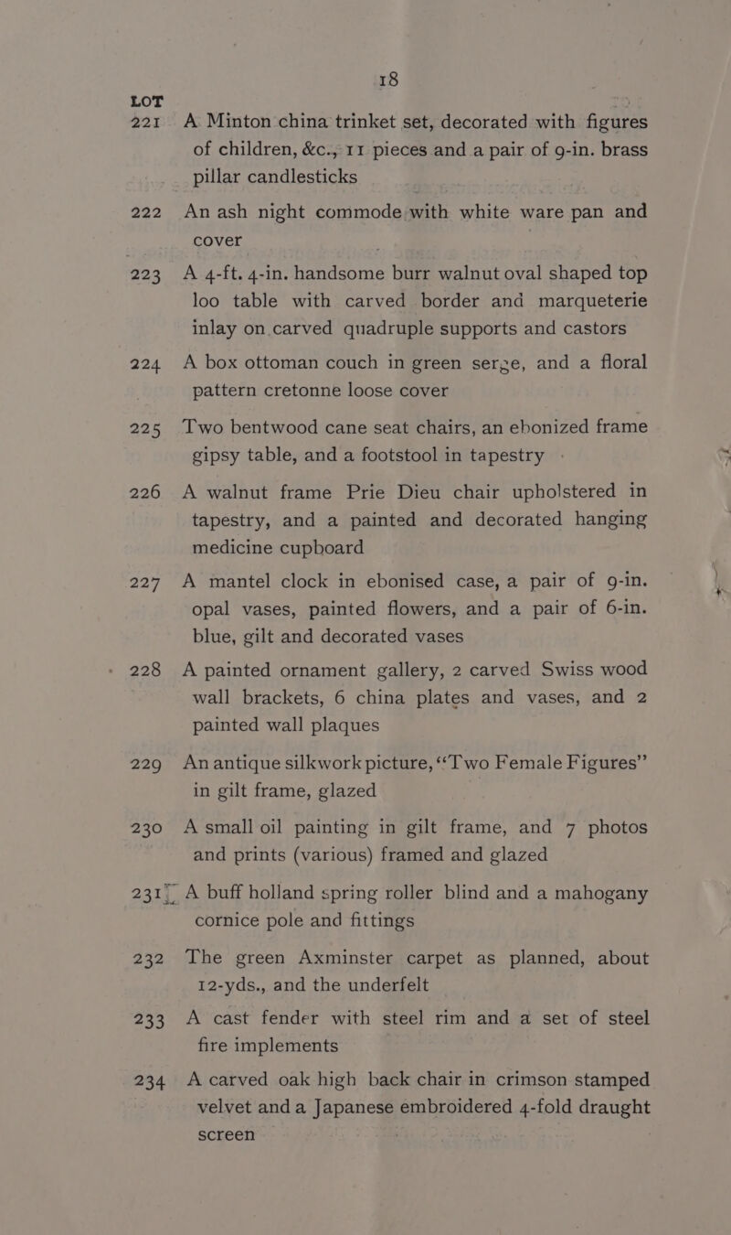 221 222 223 224 225 226 227 228 229 230 232 233 234 18 A Minton china trinket set, decorated with. figures of children, &amp;c., 11 pieces and_a pair of g-in. brass pillar candlesticks An ash night commode with white ware pan and cover : A 4-ft. 4-in. handsome burr walnut oval shaped top loo table with carved border and marqueterie inlay on. carved quadruple supports and castors A box ottoman couch in green serge, and a floral pattern cretonne loose cover Two bentwood cane seat chairs, an ebonized frame gipsy table, and a footstool in tapestry » A walnut frame Prie Dieu chair upholstered in tapestry, and a painted and decorated hanging medicine cupboard A mantel clock in ebonised case, a pair of 9-in. opal vases, painted flowers, and a pair of 6-in. blue, gilt and decorated vases A painted ornament gallery, 2 carved Swiss wood wall brackets, 6 china plates and vases, and 2 painted wall plaques An antique silkwork picture, “Two Female Figures” in gilt frame, glazed A small oil painting in gilt frame, and 7 photos and prints (various) framed and glazed A buff holland spring roller blind and a mahogany cornice pole and fittings The green Axminster carpet as planned, about 12-yds., and the underfelt A cast fender with steel rim and a set of steel fire implements A carved oak high back chair in crimson stamped velvet and a Japanese embroidered 4-fold draught screen | |