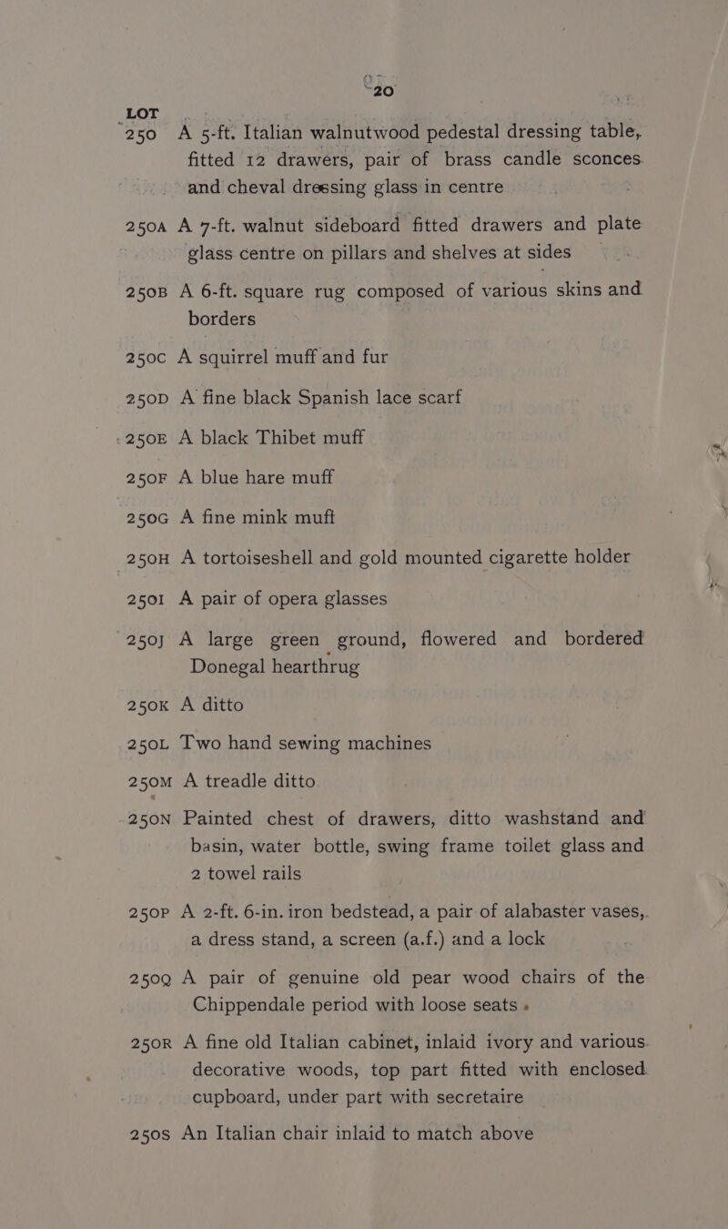 ez LOT. | 250 A 5-ft. Italian walnutwood pedestal dressing table, fitted 12 drawers, pair of brass candle sconces and cheval dressing glass in centre 250A A 7-ft. walnut sideboard fitted drawers and plate glass centre on pillars and shelves at sides 2508 A 6-ft. square rug composed of various skins and borders 250c A squirrel muff and fur 250D A fine black Spanish lace scarf -250E A black Thibet muff 250F A blue hare muff 250G A fine mink muft 250H A tortoiseshell and gold mounted cigarette holder 2501 A pair of opera glasses 250) A large green ground, flowered and _ bordered Donegal hearthrug 250K A ditto 250L Two hand sewing machines 250M A treadle ditto 250N Painted chest of drawers, ditto washstand and basin, water bottle, swing frame toilet glass and 2 towel rails 250P A 2-ft. 6-in. iron bedstead, a pair of alabaster vases,,. a dress stand, a screen (a.f.) and a lock 250Q A pair of genuine old pear wood chairs of the Chippendale period with loose seats » 250Rr A fine old Italian cabinet, inlaid ivory and various. decorative woods, top part fitted with enclosed cupboard, under part with secretaire 250s An Italian chair inlaid to match above
