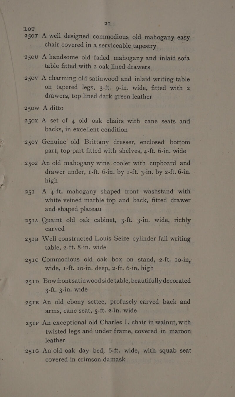 ‘LOT 250T A well designed commodious old mahogany easy chair covered in a serviceable tapestry 250U A handsome old faded mahogany and inlaid sofa table fitted with 2 oak lined drawers 250v A charming old satinwood and inlaid writing table on tapered legs, 3-ft. g-in. wide, fitted with 2 drawers, top lined dark green leather 250w A ditto 250x A set of 4 old oak chairs with cane seats and backs, in excellent condition 250Y Genuine old Brittany dresser, enclosed bottom part, top part fitted with shelves, 4-ft. 6-in. wide 250Z An old mahogany wine cooler with cupboard and drawer under, 1-ft. 6-in. by 1-ft. 3-in. by 2-ft. 6-in. - high 251 A 4-ft. mahogany shaped front washstand with white veined marble top and back, fitted drawer and shaped plateau 251A Quaint old oak cabinet, 3-ft. 3-in. wide, richly carved | 251B Well constructed Louis Seize cylinder fall writing table, 2-ft. 8-in. wide 251c Commodious old oak box on stand, 2-ft. ro-in, wide, 1-ft. 1o-in. deep, 2-ft. 6-in. high 251D Bowfrontsatinwood side table, beautifully decorated 3-ft. 3-in. wide 251E An old ebony settee, profusely carved back and arms, cane seat, 5-ft. 2-in. wide 251F An exceptional old Charles I. chair in walnut, with twisted legs and under frame, covered in maroon leather 251G An old oak day bed, 6-ft. wide, with squab seat covered in crimson damask