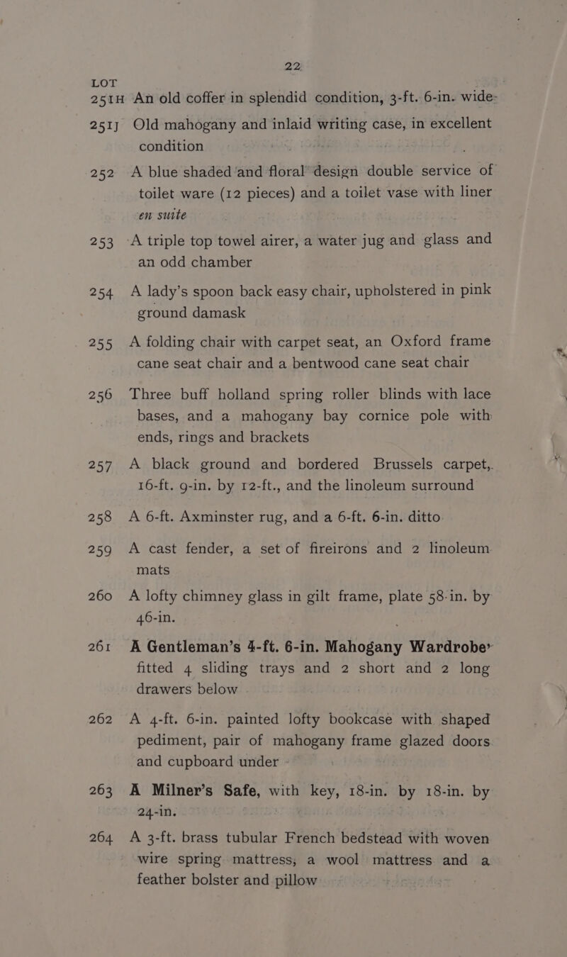 252 253 254 255 256 257, 258 259 260 261 262 263 264. condition A blue shaded ‘and floral’ design double service of toilet ware (12 pieces) and a toilet vase with liner en suite an odd chamber A lady’s spoon back easy chair, upholstered in pink ground damask A folding chair with carpet seat, an Oxford frame cane seat chair and a bentwood cane seat chair Three buff holland spring roller blinds with lace bases, and a mahogany bay cornice pole with ends, rings and brackets A black ground and bordered Brussels carpet, 16-ft. g-in. by r2-ft., and the linoleum surround A 6-ft. Axminster rug, and a 6-ft. 6-in. ditto A cast fender, a set of fireirons and 2 linoleum mats A lofty chimney glass in gilt frame, plate 58-in. by 46-in. A Gentleman’s 4-ft. 6-in. Mahogany Wardrobe’ fitted 4 sliding trays and 2 short and 2 long drawers below A 4-ft. 6-in. painted lofty bookcase with shaped pediment, pair of mahogany frame glazed doors and cupboard under - A Milner’s Safe, with key, 18-in. by 18-in. by 24-in. 3 A 3-ft. brass tubular French bedstead with woven wire spring mattress; a wool mattress and a feather bolster and pillow