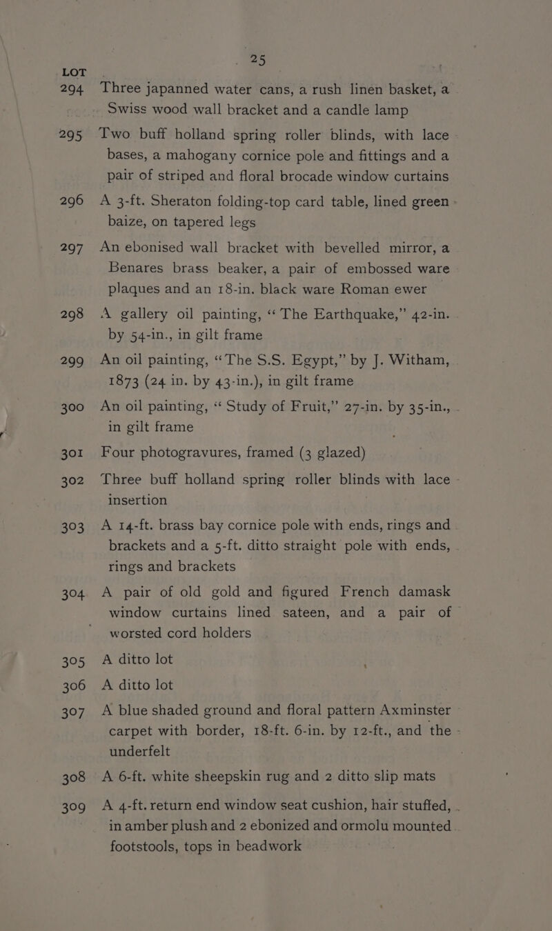294 295 296 297 298 299 300 301 302 303 304 395 306 397 308 Bio) “ Three japanned water cans, a rush linen basket, a Swiss wood wall bracket and a candle lamp Two buff holland spring roller blinds, with lace bases, a mahogany cornice pole and fittings and a pair of striped and floral brocade window curtains A 3-ft. Sheraton folding-top card table, lined green : baize, on tapered legs An ebonised wall bracket with bevelled mirror, a Benares brass beaker, a pair of embossed ware plaques and an 18-in. black ware Roman ewer | A gallery oil painting, ‘‘ The Earthquake,” 42-in. by 54-in., in gilt frame An oil painting, “The S.S. Egypt,” by J. Witham, | 1873 (24 in. by 43-in.), in gilt frame An oil painting, ‘* Study of Fruit,” 27-in. by 35-in,, . in gilt frame Four photogravures, framed (3 glazed) Three buff holland spring roller blinds with lace - insertion A 14-ft. brass bay cornice pole with ends, rings and brackets and a 5-ft. ditto straight pole with ends, rings and brackets A pair of old gold and figured French damask window curtains lined sateen, and a pair of — worsted cord holders A ditto lot A ditto lot A blue shaded ground and floral pattern Axminster carpet with border, 18-ft. 6-in. by 12-ft., and the - underfelt A 6-ft. white sheepskin rug and 2 ditto slip mats A 4-ft. return end window seat cushion, hair stuffed, . in amber plush and 2 ebonized and ormolu mounted footstools, tops in beadwork