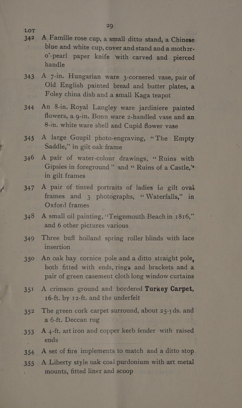 sLOM, 342 343 344 345 346 347 348 349 309 351 go4 353 354 335 29 A Famille rose cup, a small ditto stand, a Chinese blue and white cup, cover and stand and a mother- o’-pearl paper knife ‘with carved and pierced handle A 7-in. Hungarian ware 3-cornered vase, pair of Old English painted bread and butter plates, a Foley china dish and a small Kaga teapot An 8-in. Royal Langley ware jardiniere painted flowers, a g-in. Bonn ware 2-handled vase and an 8-in. white ware shell and Cupid flower vase A large Goupil photo-engraving, “The Empty Saddle,” in gilt oak frame A pair of water-colour drawings, “‘ Ruins with Gipsies in foreground” and “ Ruins of a Castle,’®: in gilt frames A pair of tinted portraits of ladies in gilt ovak frames and 3 photographs, ‘“ Waterfalls,” in Oxford frames A small oil painting, ‘“Teignmouth Beach in 1816,” Three buff holland spring roller blinds with lace insertion An oak bay cornice pole and a ditto straight pole, both fitted with ends, rings and brackets and a pair of green casement cloth long window curtains A crimson ground and bordered Turkey Carpet, 16-ft. by 12-ft. and the underfelt The green cork carpet surround, about 25-yds. and a 6-ft. Deccan rug . | A 4-ft. art iron and copper kerb fender with raised ends A set of fire implements to match and a ditto stop. A Liberty style oak coal purdonium with art metal mounts, fitted liner and scoop
