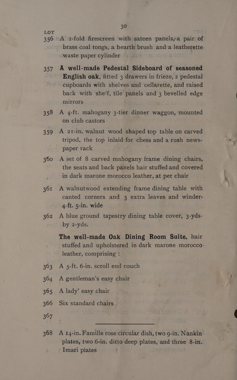 LOI 356 357 358 359 360 362 363 364 365 366 367 368 30 waste paper cylinder A well-made Pedestal Sideboard of seasoned English oak, fitted 3 drawers in frieze, 2 pedestal cupboards with shelves and cellarette, and raised back with shelf, tile panels and 3 bevelled edge mirrors A 4-ft. mahogany 3-tier dinner waggon, mounted on club castors A 2t-in. walnut wood shaped top table on carved tripod, the top inlaid for chess and a rush news- paper rack the seats and back panels hair stuffed and covered in dark marone morocco leather, at per chair A walnutwood extending frame dining table with canted corners and 3 extra leaves and winder» 4-ft. 5-in. wide by 2-yds. The well-made Oak Dining Room Suite, hair leather, comprising : A 5-ft. 6-in. scroll end couch A gentleman’s easy chair A lady’ easy chair Six standard chairs * Imari plates