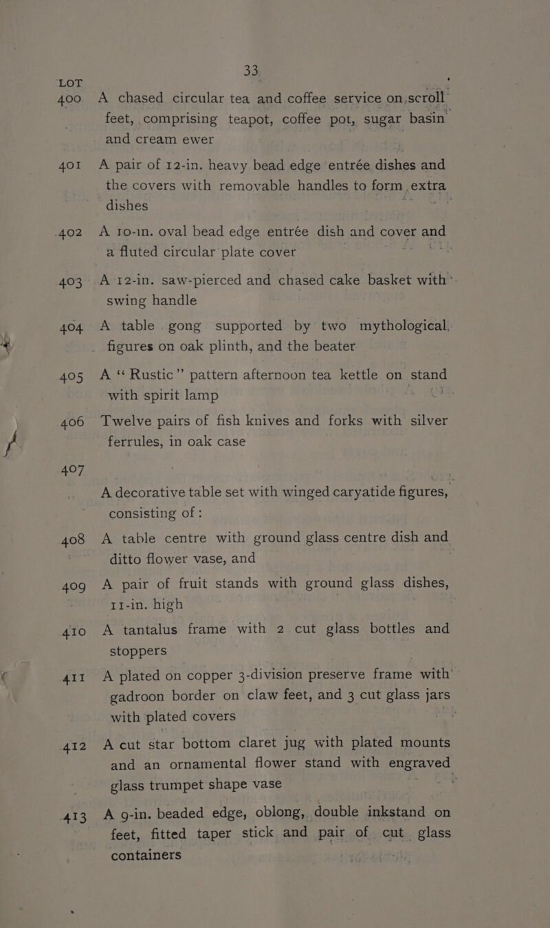400 401 4.03 404 405 406 408 409 410 All 33 A chased circular tea and coffee service on scroll: feet, comprising teapot, coffee pot, sugar basin and cream ewer A pair of 12-in. heavy bead edge entrée dishes and the covers with removable handles to form , exe dishes rts A to-in. oval bead edge entrée dish and c cover ang a fluted circular plate cover A 12-in. saw-pierced and chased cake basket with” swing handle A table. gong supported by two mythological, figures on oak plinth, and the beater A ‘**Rustic”’ pattern afternoon tea kettle on Stand with spirit lamp Twelve pairs of fish knives and forks with silver ferrules, in oak case A decorative table set with winged caryatide figures, consisting of : A table centre with ground glass centre dish and ditto flower vase, and A pair of fruit stands with ground glass dishes, T1-in. high A tantalus frame with 2 cut glass bottles and stoppers A plated on copper 3-division preserve fare with’ gadroon border on claw feet, and 3 cut glass jars with plated covers . A cut star bottom claret jug with plated mounts and an ornamental flower stand with ee RS glass trumpet shape vase | A 9-in. beaded edge, oblong,. double iatatd on feet, fitted taper stick and pair of cut glass containers