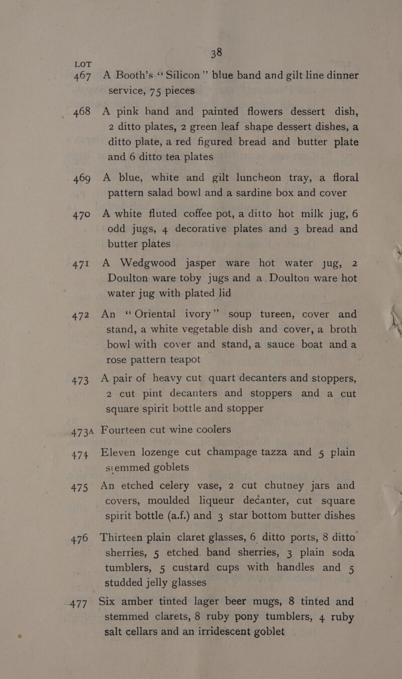 467 468 469 470 471 472 473 4734 474 475 476 477 38 A Booth’s ‘ Silicon” blue band and gilt line dinner service, 75 pieces A pink band and painted flowers dessert dish, 2 ditto plates, 2 green leaf shape dessert dishes, a ditto plate, a red figured bread and butter plate and 6 ditto tea plates A blue, white and gilt luncheon tray, a floral pattern salad bowl and a sardine box and cover A white fluted coffee pot, a ditto hot milk jug, 6 odd jugs, 4 decorative plates and 3 bread and butter plates A Wedgwood jasper ware hot water jug, 2 Doulton ware toby jugs and a Doulton ware hot water jug with plated lid An ‘Oriental ivory” soup tureen, cover and stand, a white vegetable dish and cover, a broth bowl with cover and stand,a sauce. boat and a rose pattern teapot A pair of heavy cut quart decanters and stoppers, 2 cut pint decanters and stoppers and a cut square spirit bottle and stopper Fourteen cut wine coolers Eleven lozenge cut champage tazza and 5 plain stemmed goblets An etched celery vase, 2 cut chutney jars and covers, moulded liqueur decanter, cut square spirit bottle (a.f.) and 3 star bottom butter dishes sherries, 5 etched. band sherries, 3 plain soda tumblers, 5 custard cups with handles and 5 studded jelly glasses Six amber tinted lager beer mugs, 8 tinted and stemmed clarets, 8 ruby pony tumblers, 4 ruby salt cellars and an irridescent goblet