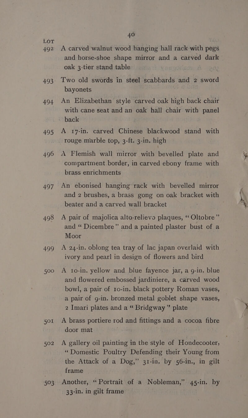 492 4.93 494 495 496 497 498 499 500 501 502 593 40 A carved walnut wood hanging hall rack with pegs and horse-shoe shape mirror and a carved dark oak 3-tier stand table Two old swords in steel scabbards and 2 sword bayonets a An Elizabethan style carved oak high back chair with cane seat and an oak hall chair with panel A 17-in. carved Chinese blackwood stand with rouge marble top, 3-ft. 3-in, high A Flemish wall mirror with bevelled plate and compartment.border, in carved ebony frame with brass enrichments An ebonised hanging rack with bevelled mirror and 2 brushes, a brass gong on oak bracket with beater and a carved wall bracket A pair of majolica alto-relievo plaques, ‘‘ Oltobre ” and ‘“* Dicembre”’ and a painted plaster bust of a Moor A 24-in. oblong tea tray of lac japan overlaid with ivory and pearl in design of flowers and bird A to-in. yellow and blue fayence jar, a g-in. blue and flowered embossed jardiniere, a carved wood bowl, a pair of ro-in. black pottery Roman vases, a pair of g-in. bronzed metal goblet shape vases, 2 Imari plates and a “ Bridgway ” plate A brass portiere rod and fittings and a cocoa fibre door mat . A gallery oil painting in the style of Hondecooter, “Domestic Poultry Defending their Young from the Attack of a Dog,” 31-in. by 56-in., in gilt frame | : Another, ‘“ Portrait of a Nobleman,” 45-in. by 33-1n. in gilt frame