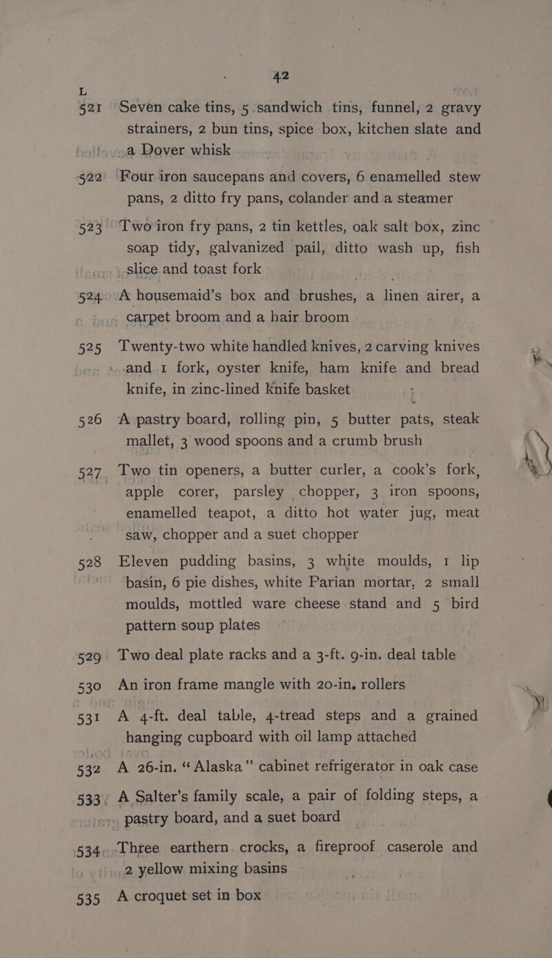 524, 525 526 528 42 Seven cake tins, 5 sandwich tins, funnel, 2 gravy strainers, 2 bun tins, spice box, kitchen slate and pans, 2 ditto fry pans, colander and a steamer Two iron fry pans, 2 tin kettles, oak salt box, zinc soap tidy, galvanized pail, ditto wash up, fish slice and toast fork A housemaid’s box and brushes, a linen airer, a Twenty-two white handled knives, 2 carving knives knife, in zinc-lined knife basket A pastry board, rolling pin, 5 butter pats, steak mallet, 3 wood spoons and a crumb brush Two tin openers, a butter curler, a cook’s fork, apple corer, parsley chopper, 3 iron spoons, enamelled teapot, a ditto hot water jug, meat saw, chopper and a suet chopper Eleven pudding basins, 3 white moulds, 1 lip basin, 6 pie dishes, white Parian mortar, 2 small moulds, mottled ware cheese stand and 5 bird pattern soup plates An iron frame mangle with 20-in, rollers hanging cupboard with oil lamp attached A 26-in. “ Alaska” cabinet refrigerator in oak case 535 2 yellow mixing basins A croquet set in box »