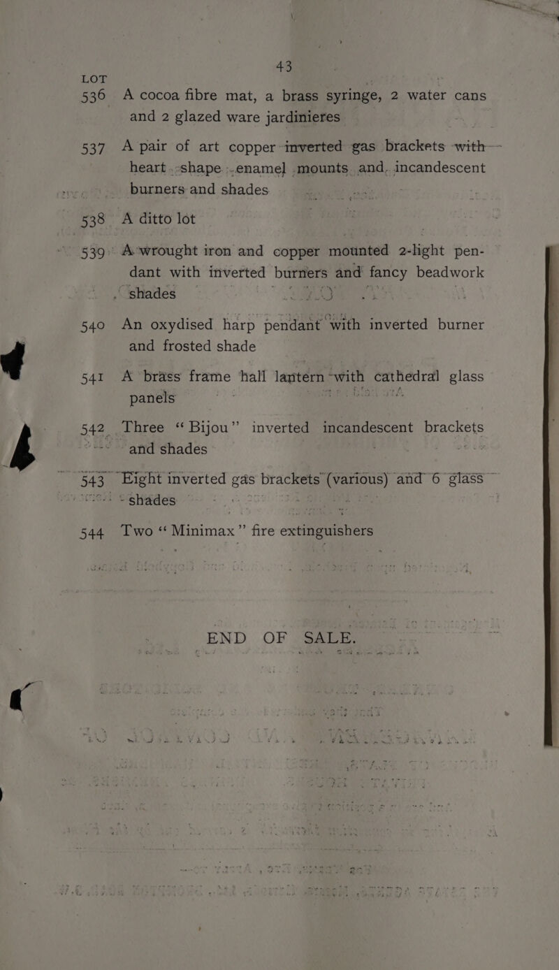 LOF 536 537 woe 540 541 544 43 A cocoa fibre mat, a brass syringe, 2 water cans and 2 glazed ware jardinieres A pair of art copper inverted gas brackets with heart .-shape :.ename]l .mounts. and. incandescent burners and shades A ditto lot A-wrought iron and copper mounted 2-lhght pen- dant with inverted bees and eency beadwork An oxydised harp pendant with inverted burner and frosted shade A brass frame ‘hall lantern qed aoe glass panels Three ‘‘ Bijou” inverted incandescent brackets and shades ue ~ shades — Two ‘‘ Minimax ”’ fire extinguishers END OF SALE.
