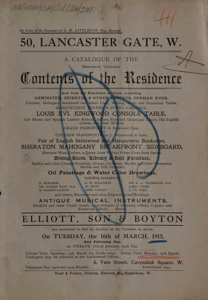 WILE Yi, FA yf CJA Ji 4 / f, 24/26 fy} fh, By Order of the Executors of A. H. LITTLETON, Esq., deceased. 50, LANCASTER GATE, W. AY CATALOGUE, OF \THE REMAINING VALUABLE (Contenfs\ tt ripe Residence x ove, including “GARPETS, PERSIAN RUGS, Curtains, Mahogany ‘Satinwood and Vaiting, “@; io and Occasional Tables, Ms; 4 RQUETERIE BER CABMMETS, LOUIS XVI. KINGWOOD CONSOLES ABLE, Gilt Frame and Spanish Leather ScreensgSeftees, Easyand Occasional GBairs, Old English . 3 &gt; Convex afd fp her oe ors, GRAND PIANOFORE AXMINSTER, COTTAGE PIANOFORT . Broadwood &amp; Sons, Pair of Eng lish Satinwood 4 arqueterie Bookcages, SHERATON MAHOGANY BR EAKFRONT SIDI BOARD, J Sheraton Wine ¢ coolers, a Queen Anwees Inut Frame Chair-back Sett¢ &gt; Dining Room, Library &amp;iball Furniture, Nankin and other Chinese Porcelain, Bronze, Clofnné, Marble apt ‘other G aments, : Marble and Gilt Ped stals, Oil Painti ngs G&amp; Water lor Drawings, including examples N. BERGHEM % Cc, E. HOLLOWAY SIR E. A, WATERLOW, R.A. SIR ALFRED EAST, R.A. &amp; W. HUNT JAMES WEBB H. FANTIN-LATOUR .JOHN VARLEY Pp. de WINT and others, Mezzotiat and other Engraving s and Etchings, ANTIQUE MUSICAL INSTRUMENTS, Sheffield and other Plated Goods, Appointments of D@mestic Offices, Coppers and Numerous Effects. Messrs. ELLIOTT, SON_&amp; BOYTON Are instructed to Sell by Auction on the Premises as above, On TUESDAY, the 16th of MARCH, 1915, And Following Day, EOE At TWELVE o’clock precisely each Day. Private ‘View, Saturday, 13th March (by Cards only). Public. View, OS 15th March. Catalogues may be obtained at the Auctioneers’ Offices, Pie ———— a 6, Ver Street, Cavendish Square. W. Established 1845. Ward &amp; Foxlow, Printers, Harcourt Bs Marylebone, W. Téechone Nos. 2408 and 2409 Mayfair.