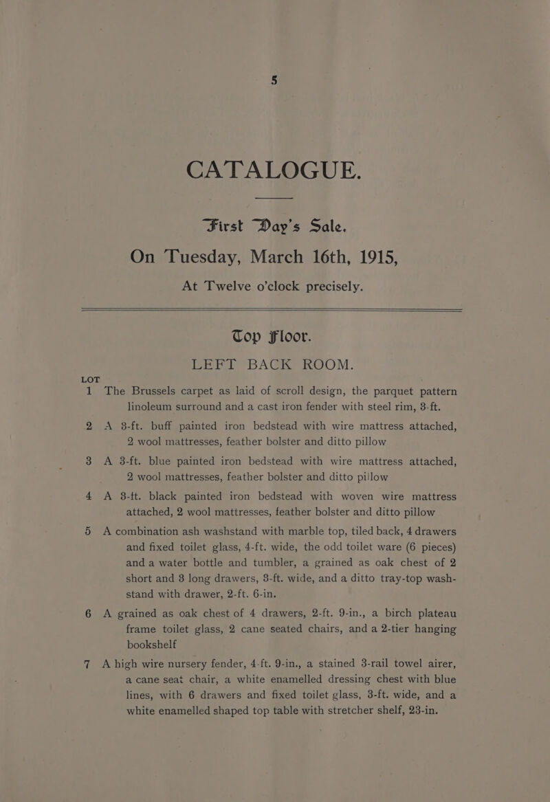 CATALOGUE. First Day's Sale. On Tuesday, March 16th, 1915, At Twelve o’clock precisely. Top Floor. LEFT BACK ROOM. LOT 1 The Brussels carpet as laid of scroll design, the parquet pattern linoleum surround and a cast iron fender with steel rim, 8-ft. 2 <A 3-ft. buff painted iron bedstead with wire mattress attached, 2 wool mattresses, feather bolster and ditto pillow 3 A 38-ft. blue painted iron bedstead with wire mattress attached, 2 wool mattresses, feather bolster and ditto pillow 4 A 3-it. black painted iron bedstead with woven wire mattress attached, 2 wool mattresses, feather bolster and ditto pillow 5 A combination ash washstand with marble top, tiled back, 4 drawers and fixed toilet glass, 4-ft. wide, the odd toilet ware (6 pieces) and a water bottle and tumbler, a grained as oak chest of 2 short and 8 long drawers, 3-ft. wide, and a ditto tray-top wash- stand with drawer, 2-ft. 6-in. 6 A grained as oak chest of 4 drawers, 2-ft. 9-in., a birch plateau frame toilet glass, 2 cane seated chairs, and a 2-tier hanging bookshelf 7 A high wire nursery fender, 4-ft. 9-in., a stained 3-rail towel airer, a cane seat chair, a white enamelled dressing chest with blue lines, with 6 drawers and fixed toilet glass, 3-ft. wide, and a white enamelled shaped top table with stretcher shelf, 23-in.