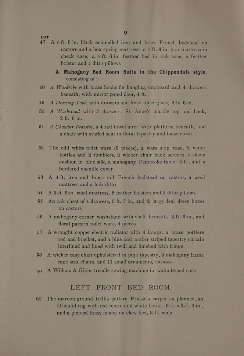 47 48 49 50 51 52 53 54 55 56 57 58 59 60 9 A 4-ft. 6-in. black enamelled iron and brass French bedstead on castors and a box spring mattress, a 4-ft. 6-in. hair mattress in check case, a 4-ft. 6-in. feather bed in tick case, a feather bolster and 2 ditto pillows A Mahogany Bed Room Suite in the Chippendale style, consisting of : A Wardrobe with brass hooks for hanging, cupboard and 4 drawers beneath, with mirror panel door, 4-ft. A Dressing Table with drawers and fixed toilet glass, 2-ft. 6-in. A Washstand with 3 drawers, St. Anne’s marble top and back, 2-ft. 6-in. A Chambery Pedestal, a 4 rail towel airer with platform beneath, and a chair with stuffed seat in floral tapestry and loose cover The odd white toilet ware (9 pieces), a ware slop vase, 2 water bottles and 2 tumblers, 2 wicker chair back screens, a down cushion in blue silk, a mahogany Pembroke table, 3-ft., and a bordered chenille cover A 4-ft. iron and brass rail French bedstead on castors, a wool mattress and a hair ditto A 3-ft. 6-in. wool mattress, 2 feather bolsters and 3 ditto pillows An oak chest of 4 drawers, 8-ft. 3-in., and 2 large deal dress boxes on castors A mahogany corner washstand with shelf beneath, 2-ft. 6-in., and floral pattern toilet ware, 4 pieces A wrought copper electric radiator with 4 lamps, a brass portiere rod and bracket, and a blue and amber striped tapestry curtain interlined and lined with twill and finished with fringe A wicker easy chair upholstered in pink tapestry, 3 mahogany frame cane seat chairs, and 11 small ornaments, various A Willcox &amp; Gibbs treadle sewing machine in walnutwood case PEEP CRON Toe ROOM: The maroon ground trellis pattern Brussels carpet as planned, an Oriental rug with red centre and white border, 9-ft. x 3-ft. 6-in., and a pierced brass fender on claw feet, 3-ft. wide