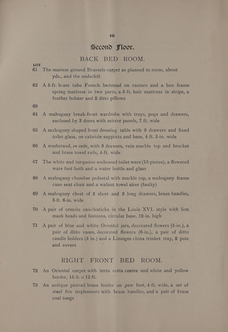 61 62 63 64 65 66 67 68 69 70 71 72 73 10 Second Floor. BACK BED ROOM. The maroon ground Brussels carpet as planned to room, about yds., and the underfelt A 5-ft. brass tube French bedstead on castors and a box frame spring mattress in two parts, a 5-ft. hair mattress in stripe, a feather bolster and 2 ditto pillows A mahogany break-front:- wardrobe with trays, pegs and drawers, enclosed by 3 doors with mirror panels, 7-ft. wide A mahogany shaped front dressing table with 3 drawers and fixed toilet glass, on cabriole supports and base, 4-ft. 3-in. wide A washstand, en suite, with 8 drawers, vein marble top and bracket and brass towel rails, 4-ft. wide The white and turquoise embossed toilet ware (13 pieces), a flowered ware foot bath and a water bottle and glass A mahogany chamber pedestal with marble top, a mahogany frame cane seat chair and a walnut towel airer (faulty) A mahogany chest of 2 short and 8 long drawers, brass handles, 3-ft. 6-in. wide A pair of ormolu candlesticks in the Louis XVI. style with lion mask heads and festoons, circular base, 12-in. high A pair of blue and white Oriental jars, decorated flowers (5-in.), a pair of ditto vases, decorated flowers (6-in.), a pair of ditto candle holders (5 in.) and a Limoges china trinket tray, 2 pots and covers RIGH BE RONT #68): ROOM: An Oriental carpet with terra cotta centre and white and yellow border, 15-ft. x 12-ft. An antique pierced brass fender on paw feet, 4-ft. wide, a set of steel fire implements with brass handles, anda pair of brass coal tongs