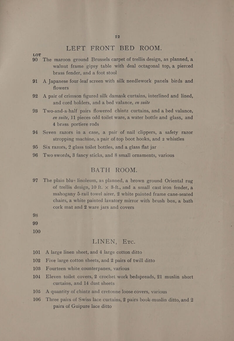 LEE FRONT #BED ROOM: LOT 90 The maroon ground Brussels carpet of trellis design, as planned, a walnut frame gipsy table with deal octagonal top, a pierced brass fender, and a foot stool 91 A Japanese four-leaf screen with silk needlework panels birds and flowers 92 A pair of crimson figured silk damask curtains, interlined and lined, and cord holders, and a bed valance, en suite 98 Two-and-a-half pairs flowered chintz curtains, and a bed valance, en suite, 11 pieces odd toilet ware, a water bottle and glass, and 4 brass portiere rods 94 Seven razors in a case, a pair of nail clippers, a safety razor stropping machine, a pair of top boot hooks, and 2 whistles 95 Six razors, 2 glass toilet bottles, and a glass flat jar 96 Two swords, 3 fancy sticks, and 8 small ornaments, various BATH ROOM. 97 The plain blue linoleum, as planned, a brown ground Oriental rug of trellis design, 10 ft. x 8-ft., and a small cast iron fender, a mahogany 6-rail towel airer, 2 white painted frame cane-seated chairs, a white painted lavatory mirror with brush box, a bath cork mat and 2 ware jars and covers 98 99 100 LINEN, Etc. 101 A large linen sheet, and 4 large cotton ditto 102 Five Jarge cotton sheets, and 2 pairs of twill ditto 103 Fourteen white counterpanes, various 104 Eleven toilet covers, 2 crochet work bedspreads, 21 muslin short curtains, and 14 dust sheets 105 A quantity of chintz and cretonne loose covers, various 106 Three pairs of Swiss lace curtains, 2 pairs book-muslin ditto, and 2 pairs of Guipure lace ditto