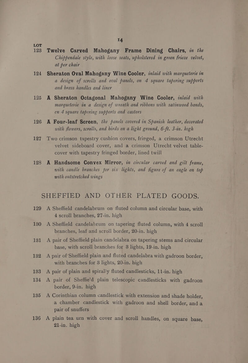 LOT 123 Twelve Carved Mahogany Frame Dining Chairs, in the Chippendale style, with loose seats, upholstered in green frieze velvet, at per char 124 Sheraton Oval Mahogany Wine Cooler, inlaid with marqueterie in a design of scrolls and oval panels, on 4 square tapering supports and brass handles and liner 125 A Sheraton Octagonal Mahogany Wine Cooler, inlaid with marqueterie in a design of wreath and ribbons with satinwood bands, cn 4 square tapering supports and castors 126 A Four-leaf Screen, the panels covered in Spanish leather, decorated with flowers, scrolls, and birds on a light ground, 6-ft. 3-in. high 127 Two crimson tapestry cushion covers, fringed, a crimson Utrecht velvet sideboard cover, and a crimson Utrecht velvet table- cover with tapestry fringed border, lined twill 128 A Handsome Convex Mirror, im civculay carved and gilt frame, with candle branches for six lights, and figure of an eagle on top with outstretched wings SHEFFIED AND OTHER PLATED GOODS. 129 A Sheffield candelabrum on fluted column and circular base, with 4 scroll branches, 27-in. high 180 A Sheffield candelabrum on tapering fluted column, with 4 scroll branches, leaf and scroll border, 20-in. high 131 A pair of Sheffield plain candelabra on tapering stems and circular base, with scroll branches for 8 lights, 19-in. high 132 A pair of Sheffield plain and fluted candelabra with gadroon border, with branches for 3 lights, 20-in. high 183 A pair of plain and spirally fluted candlesticks, 11-in. high 134 A pair of Sheffie'd plain telescopic candlesticks with gadroon border, 9-in. high 135 A Corinthian column candlestick with extension and shade holder, a chamber candlestick with gadroon and shell border, and a pair of snuffers 136 A plain tea urn with cover and scroll handles, on square base, 21-in, high