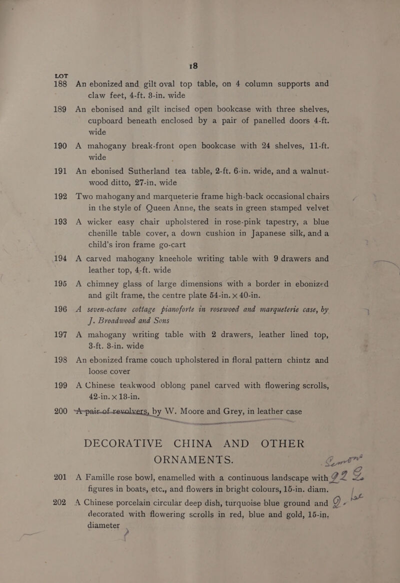 188 189 190 191 192 193 194 195 196 197 198 199 200 201 202 18 An ebonized and gilt oval top table, on 4 column supports and claw feet, 4-ft. 3-in. wide An ebonised and gilt incised open bookcase with three shelves, cupboard beneath enclosed by a pair of panelled doors 4-ft. wide A mahogany break-front open bookcase with 24 shelves, 11-ft. wide An ebonised Sutherland tea table, 2-ft. 6-in. wide, and a walnut- wood ditto, 27-in, wide Two mahogany and marqueterie frame high-back occasional chairs in the style of Queen Anne, the seats in green stamped velvet A wicker easy chair upholstered in rose-pink tapestry, a blue chenille table cover, a down cushion in Japanese silk, and a child’s iron frame go-cart A carved mahogany kneehole writing table with 9 drawers and leather top, 4-ft. wide A chimney glass of large dimensions with a border in ebonized and gilt frame, the centre plate 54-in. x 40-in. A seven-octave cottage pianoforte im vosewood and marqueterie case, by J. Broadwood and Sons A mahogany writing table with 2 drawers, leather lined top, 3-ft. 38-in. wide An ebonized frame couch upholstered in floral pattern chintz and loose cover A Chinese teakwood oblong panel carved with flowering scrolls, 42-in. x 18-in. ~A~pair-of-revolvers, by W. Moore and Grey, in leather case es EE DECORATIVE CHINA AND OTHER ORNAMENTS. Ci figures in boats, etc., and flowers in bright colours, 15-in. diam. | A Chinese porcelain circular deep dish, turquoise blue ground and Q “ decorated with flowering scrolls in red, blue and gold, 15-in, diameter . ,