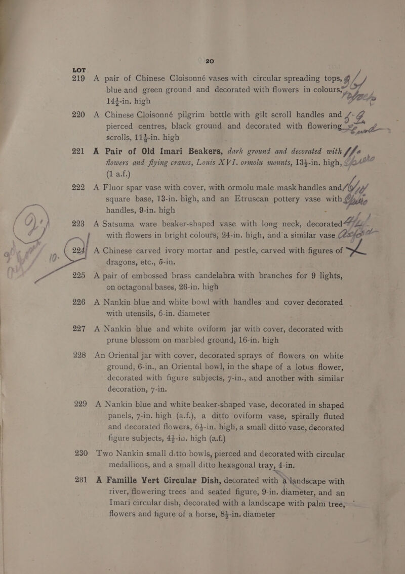219 220 221 222 (/ tf 293 gon. > 225 226 227 228 229 230 231 20 blue and green ground and decorated with flowers in colours, 143-in. high Z “es \ A pair of Chinese Cloisonné vases with circular spreading tops, v4 ae A Chinese Cloisonné pilgrim bottle with gilt scroll handles and pierced centres, black ground and decorated with flowering FY Z scrolls, 113-in. high A Pair of Old Imari Beakers, dark ground and decorated with fhe flowers and flying cranes, Lows XVI. ovmolu mounts, 134-in. high, Yok <i (1 a.f.) A Fluor spar vase with cover, with ormolu male mask handles and/G/y/ square base, 138-in. high, and an Etruscan pottery vase Wii handles, 9-in. high A Satsuma ware beaker-shaped vase with long neck, secoratea Hog with flowers in bright colours, 24-in. high, and a similar vase Cex a~ A Chinese carved ivory mortar and pestle, carved with figures of dragons, etc., 5-in. A pair of embossed brass candelabra with branches for 9 lights, on octagonal bases, 26-in. high A Nankin blue and white bowl with handles and cover decorated with utensils, 6-in. diameter A Nankin blue and white oviform jar with cover, decorated with prune blossom on marbled ground, 16-in. high An Oriental jar with cover, decorated sprays of flowers on white ground, 6-in., an Oriental bowl, in the shape of a lotus flower, decorated with figure subjects, 7-in., and another with similar decoration, 7-in. A Nankin blue and white beaker-shaped vase, decorated in shaped panels, 7-in. high (a.f.), a ditto oviform vase, spirally fluted and decorated flowers, 64-in. high, a small ditto vase, decorated figure subjects, 44-in. high (a.f.) Two Nankin small ditto bowls, pierced and decorated with circular medallions, and a small ditto hexagonal tray, 4-in. A Famille Vert Circular Dish, decorated with a landscape with river, flowering trees and seated figure, 9-in. diameter, and an Imari circular dish, decorated with a landscape with palm tree, flowers and figure of a horse, 84-in. diameter