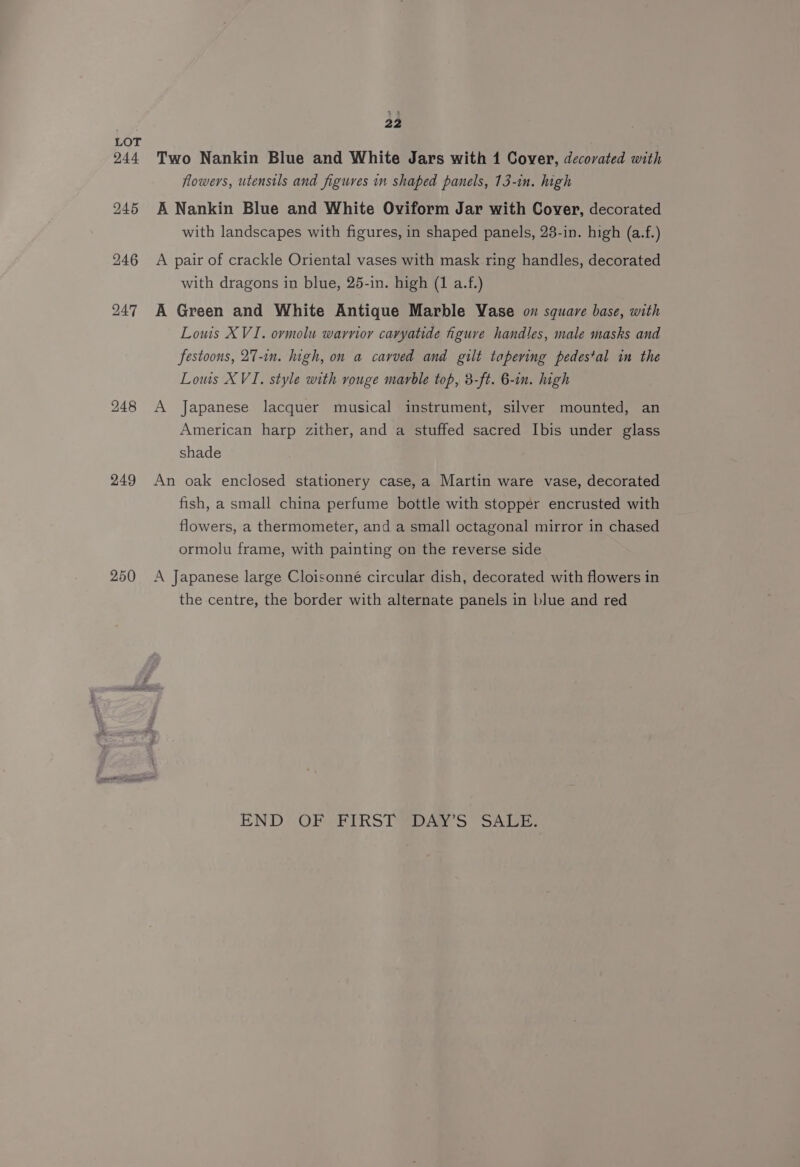 249 250 22 Two Nankin Blue and White Jars with 1 Cover, decorated with flowers, utensils and figures in shaped panels, 13-in. high A Nankin Blue and White Oviform Jar with Cover, decorated with landscapes with figures, in shaped panels, 23-in. high (a.f.) A pair of crackle Oriental vases with mask ring handles, decorated with dragons in blue, 25-in. high (1 a.f.) A Green and White Antique Marble Vase on square base, with Louis XVI. ovmolu warnor caryatide figuve handles, male masks and festoons, 27-in. high, on a carved and gilt tapering pedestal in the Lows XVI. style with vouge marble top, 3-ft. 6-in. high A Japanese lacquer musical instrument, silver mounted, an American harp zither, and a stuffed sacred Ibis under glass shade An oak enclosed stationery case, a Martin ware vase, decorated fish, a small china perfume bottle with stopper encrusted with flowers, a thermometer, and a small octagonal mirror in chased ormolu frame, with painting on the reverse side A Japanese large Cloisonné circular dish, decorated with flowers in the centre, the border with alternate panels in blue and red END OF FIRST DAW’S SALE.