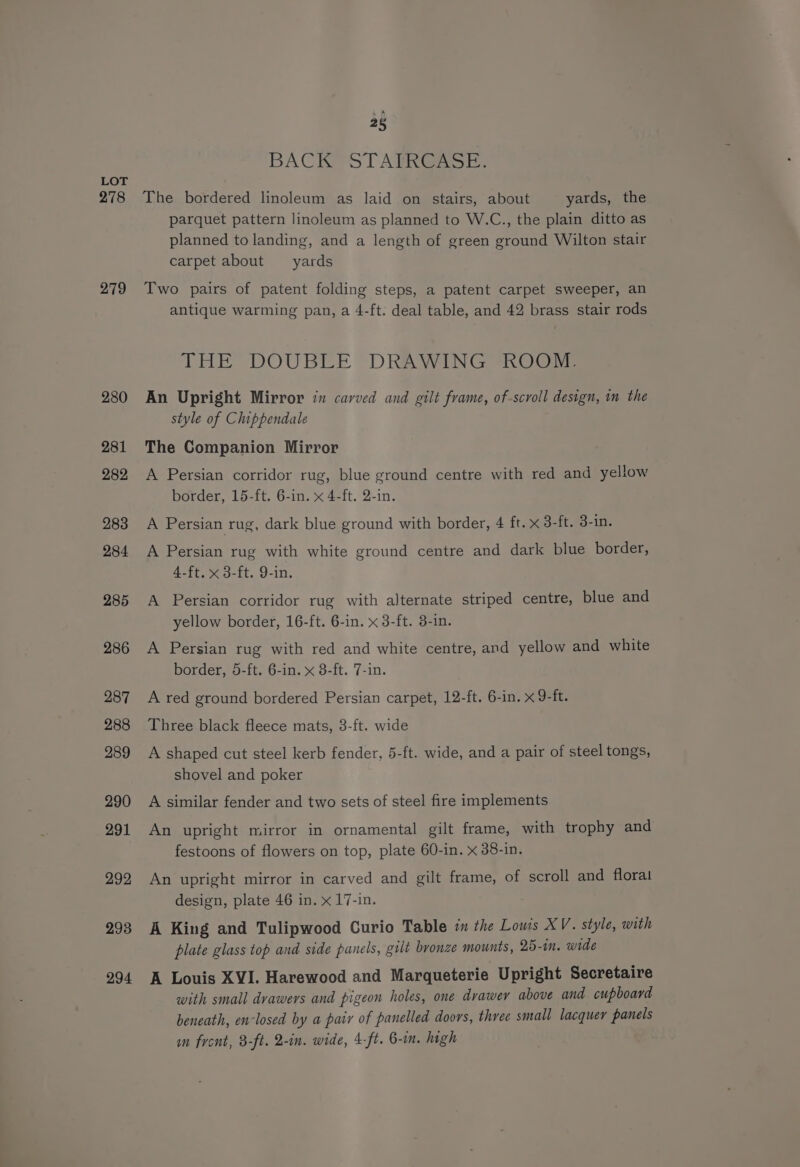 278 279 280 281 282 283 284 285 286 287 288 289 290 291 292 293 294 25 BACK STAIRCASE. The bordered linoleum as laid on stairs, about yards, the parquet pattern linoleum as planned to W.C., the plain ditto as planned to landing, and a length of green ground Wilton stair carpet about yards Two pairs of patent folding steps, a patent carpet sweeper, an antique warming pan, a 4-ft. deal table, and 42 brass stair rods THE’ DOUBLE “DRAWING *KOOM, An Upright Mirror in carved and gilt frame, of-scroll design, in the style of Chippendale The Companion Mirror A Persian corridor rug, blue ground centre with red and yellow border, 15-ft. 6-in. x 4-ft. 2-in. A Persian rug, dark blue ground with border, 4 ft. x 3-ft. 3-in. A Persian rug with white ground centre and dark blue border, 4-ft. x 3-ft. 9-in. A Persian corridor rug with alternate striped centre, blue and yellow border, 16-ft. 6-in. x 3-ft. 3-in. A Persian rug with red and white centre, and yellow and white border, 5-ft. 6-in. x 8-ft. 7-in. A red ground bordered Persian carpet, 12-ft. 6-in. x 9-ft. Three black fleece mats, 3-ft. wide A shaped cut steel kerb fender, 5-ft. wide, and a pair of steel tongs, shovel and poker A similar fender and two sets of steel fire implements An upright mirror in ornamental gilt frame, with trophy and festoons of flowers on top, plate 60-in. x 38-in. An upright mirror in carved and gilt frame, of scroll and floral design, plate 46 in. x 17-in. A King and Tulipwood Curio Table in the Lowis XV. style, with plate glass top and side panels, gilt bronze mounts, 25-1n. wide A Louis XVI. Harewood and Marqueterie Upright Secretaire with small drawers and pigeon holes, one drawey above and cupboard beneath, en-losed by a pair of panelled doors, three small lacquer panels