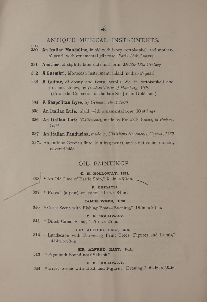 330 331 332 333 334 335 336 337 387A 340 341 342, 343 344 28 AN TIQUE®MUSICARFINSTRUMEN LS: An Italian Mandoline, inlaid with ivory, tortoiseshell and mother- o’-pearl, with ornamental gilt rose, Early 18th Century Another, of slightly later date and form, Middle 18th Century A Guembri, Moroccan instrument, inlaid mother-o’-pearl A Guitar, of ebony and ivory, scrolls, &amp;c. in tortoiseshell and precious stones, by Joachim Tielke of Hamburg, 1679 (From the Collection of the late Sir Julian Goldsmid) A Neapolitan Lyre, by Gennaro, about 1800 An Italian Lute, inlaid, with ornamental rose, 10 strings An Italian Lute (Chittavone), made by Vvendelio Venere, in Padova, 1609 An Italian Pandurina, made by Christiano Nonemcher, Genoua, 1739 An antique Grecian flute, in 3 fragments, and a native instrument, covered hide OIL PAINTINGS. Cc. BE. HOLLOWAY, 1888. ‘*An Old Line of Battle Ship,” 51-in. x 72-in. Dy. P. CHILAZZI. ‘“* Roses” (a pair), on panel, 11-in. x 84-in. JAMES WEBB, 1876. “Coast Scene with Fishing Boat—Evening,” 18-in. x 26-in. Cc. BE. HOLLOWAY. “ Dutch Canal Scene,” 17-in. x 25-in. SIR ALFRED EAST, R.A. “Landscape with Flowering Fruit Trees, Figures and Lamb,” 45-in. x 78-in. SIR ALFRED BEAST, R.A. ‘“* Plymouth Sound near Saltash” C. H. HOLLOWAY. ‘River Scene with Boat and Figure: Evening,” 21-in, x 35-in.