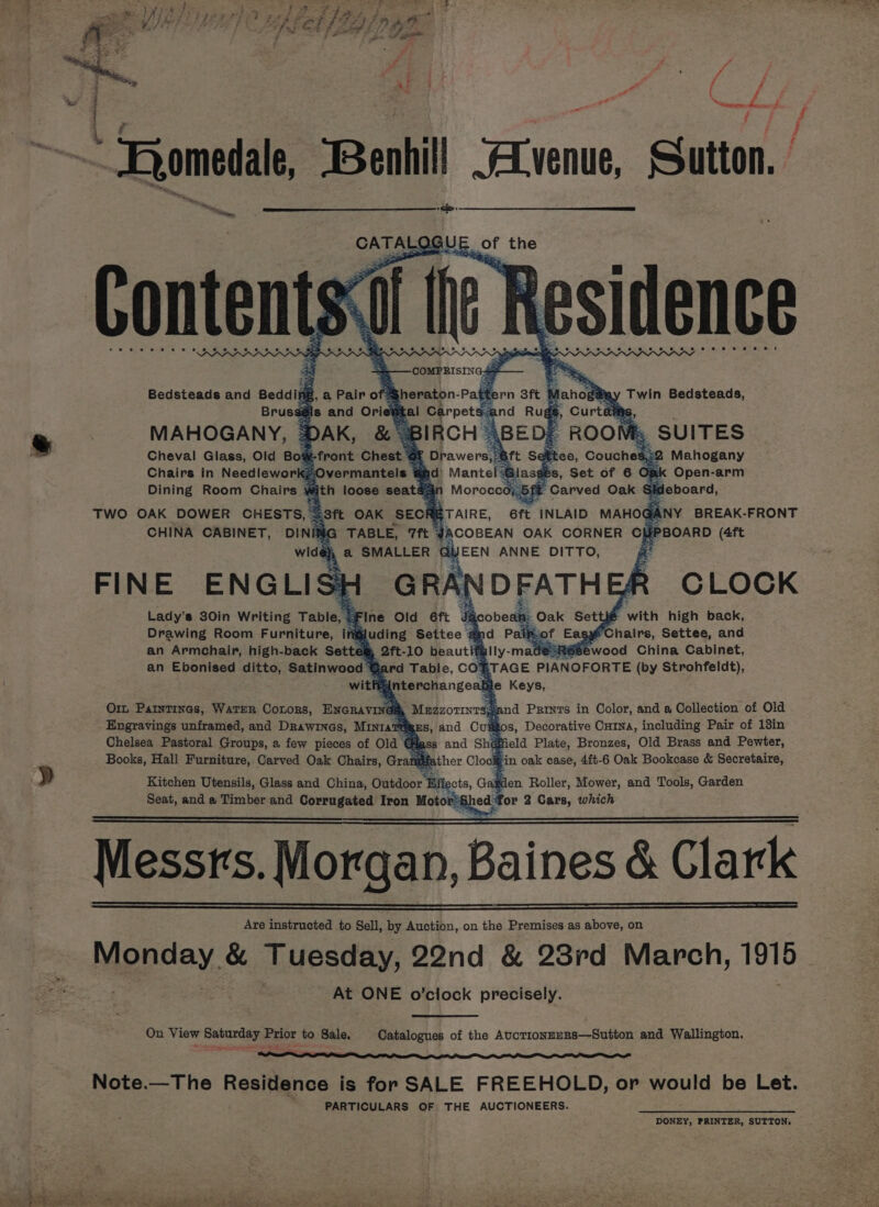 Poa . é * i Fa Bae : be : Z a ff é = - — ya | } ~ Bor dale, hill JALvenue, Sutton. a &lt;p: CATAL OGU i the ts si ite Residence : =——COMPRISING4+ Bedsteads and Beddir AB, a Pair of Sheraton- Patte ‘ ahoga@ay Twin Bedsteads, Brussé $8is and Ori ¥ tal Carpets: = MAHOGANY, DAK, &amp; BIRCH BED; ROOM 4 SUITES Cheval Glass, Old Bot-front Chest E Drawers, aft Seti Fee, Couches! 2 Mahogany Chairs in Needlework;Overmantels &amp; ad Mantel glace Bs, Set of 6 Omk Open-arm Dining Room Chairs 4 mith loose seats: ’ Moroccoj-5f Carved Oak § Be hoand, bs a TWO OAK DOWER CHESTS, { =3ft OAK SECR TARE, eft INLAID MAHOGANY BREAK-FRONT CHINA CABINET, DINIMG TABLE, 7ft gACOBEAN OAK CORNER CH PBOARD (4ft wide ' a SMALLER al EEN ANNE DITTO, a FINE ENGLIS} GRAI DFATH AR CLOCK Lady’s 30in Writing Table, F : Fine Old 6ft J&amp;@cobeah: &gt;» Oak Setti® with high back, Drawing Room Furniture, iftijuding Settee ¥ ipcof Easy Chairs, Settee, and an Armchair, high-back Sette ® 2ft-10 beautits jeRSSewood China Cabinet, an Ebonised ditto, Satinwood Gard Table, CORTAGE PIANOFORTE (by Strohfeldt), witfiginterchangeabl Orn Patntinas, WATER CoLoRs, ENGRAVING Magzormnrsp nd Prints in Color, and a Collection of Old . Engravings unframed, and Drawixas, MiniaTtiges, and Cuiitos, Decorative Curna, including Pair of 13in Chelsea Pastoral Groups, a few pieces of Ola &amp; pss and Shag field Plate, Bronzes, Old Brass and Pewter, in oak case, 4ft-6 Oak Bookcase &amp; Secretaire, Books, Hall Furniture, Carved Oak Chairs, Grane eather Cloc F » Kitchen Utensils, Glass and China, Outdoor ‘Ba cts, Ga: 3 en Roller, Mower, and Tools, Garden Seat, and a Timber and Corrugated Iron Moto: ‘Shedfor 2 Cars, which Messrs. Morgan, Baines &amp; Clark Are instructed to Sell, by Auction, on the Premises as above, on Mopday, &amp; Tuesday, 92nd &amp; 28rd March, 1916 : : At ONE o’clock precisely. On View Saturday Prior to Sale, Catalogues of the AucTionzuRS—Sutton and Wallington. Note.—The Residence is for SALE FREEHOLD, or would be Let. PARTICULARS OF THE AUCTIONEERS. DONEY, PRINTER, SUTTON, (iy