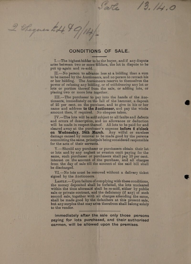 - -) A sh, - 3 es ; r* » ee 7 / Y i, Scie gy prnnghe o af f fy ” »- fsSO# g CONDITIONS OF SALE. I.—The highest bidder to be the buyer, and if any dispute arise between two or more bidders, the lot in dispute to be put up again and re-sold. II.—No person to advance less at a bidding than a sum to be named by the Auctioneers, and no person to retract his or her bidding. The Auctioneers reserve to themselves the power of refusing any bidding, or of withdrawing any lot or lots or portion thereof from the sale, or adding lots, or placing two or more lots together. IiI.—The purchaser to pay into the hands of the Auc- tioneers, immediately on the fall of the hammer, a deposit of 25 per cent. on the purchase, and to give in his or her name and address to the Auctioneer, and pay the whole amount then, if required. No cheques taken. IV.—The lots will be sold subject to all faults and defects and errors of description, and no allowance or deduction will be made in respect thereof. All lots to be paid for and cleared away at the purchaser's expense before 6 o’clock on Wednesday, 24th March. Any wilful or careless damage caused by removal to be made good by the persons committing the same, principals being considered responsible for the acts of their servants. V.—Should any purchaser or purchasers obtain their lot or lots and by any neglect or evasion omit paying for the same, such purchaser or purchasers shall pay 10 per cent. interest on the amount of the purchase, and all charges from the day of sale till the amount of the said bill shall be discharged. VI.—No lots must be removed without a delivery ticket signed by the Auctioneers. Lastry.—Upon failure of complying with these conditions, the money deposited shall be forfeited, the lots uncleared within the time aforesaid shall be re-sold, either by public sale or private contract, and the deficiency (if any) of such second sale, together with all charges attending the same, shall be made good by the defaulters at this present sale, but any surplus that may arise therefrom shall belong solely to the vendor. Immediately after the sale only those persons paying for lots purchased, and their authorised carmen, will be allowed upon the premises.