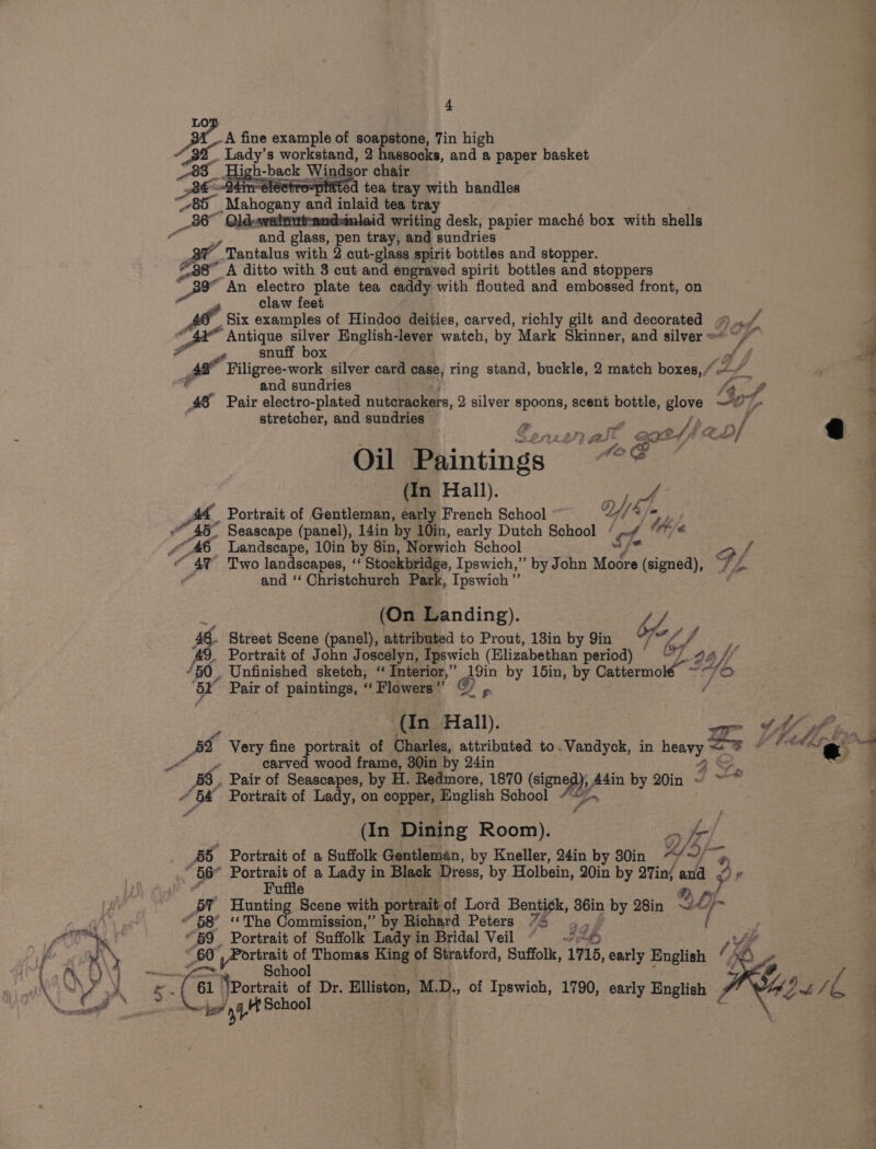 LO Be A fine example of soapstone, 7in high “3 Lady's workstand, 2 hassocks, and a paper basket High-back Windsor chair O4rrrelectro=piated tea tray with handles 85 Mahogany ‘and inlaid tea tray 36° id writing desk, papier maché box with shells “and glass, pen tray, and sundries Tantalus with 2 cut-glass spirit bottles and stopper. #38 A ditto with 3 cut and engraved spirit bottles and stoppers “BY An electro plate tea caddy with flouted and embossed front, on claw feet : Six examples of Hindoo deities, carved, richly gilt and decorated “|. - Ts “Antique silver English-lever watch, by Mark Skinner, and silver =&lt; ~ rs . snuff box on Filigree-work silver card case, ring stand, buckle, 2 match boxes,” AY fA and sundries o v Pair electro-plated nuterackers, 2 silver spoons, scent bottle, glove Lad - tretcher, and sundri 4 stretcner, an , un es {We an ait aot off 2, D / Oil Paintings | | (In Hall). opel, At _ Portrait of Gentleman, early French School ~ a « 4% Two landscapes, ‘‘ Stockbridge, Ipswich,” by John Moore (signed), FL ¢ and ‘‘ Christchurch Park, Ipswich” : (On Landing). 6. Street Scene (panel), attributed to Prout, 18in by Yin &lt;p, f 49. Portrait of John Joscelyn, Ipswich (Hlizabethan period) bf. 2 ‘50. Unfinished sketch, “ Interior,” 19in by 15in, by Cattermolé ~ ‘SF Pair of paintings, “ Flowers ” SY p (In Hall). ate ie carved wood frame, 30in by 24in aS, . Pair of Seascapes, by H. Redmore, 1870 (sign nea), / ,A4in by 20in ~ ~~ Pa oo Portrait of Lady, on copper, English School “» oe, (In Dining Room). 55 Portrait of a Suffolk Gentleman, by Kneller, 24in by 30in WS art 4 56° Pore of a Lady in Black Dress, by Holbein, 20in by 27in/ and &lt;4» F BY Hunting Scene with portrait of Lord Benti¢k, 3éin by 28in 2 4 Oj “58° «The Commission,” by Richard Peters 75 ‘6 . “59 Portrait of Suffolk Lady in Bridal Veil - Jp Ay _ 60 all epi of Thomas King ri Stratford, Suffolk, 1715, early English / a School Mu 61 ‘Portrait 3 Dr. Elliston, MD, .. of Ipswich, 1790, early English toy t School