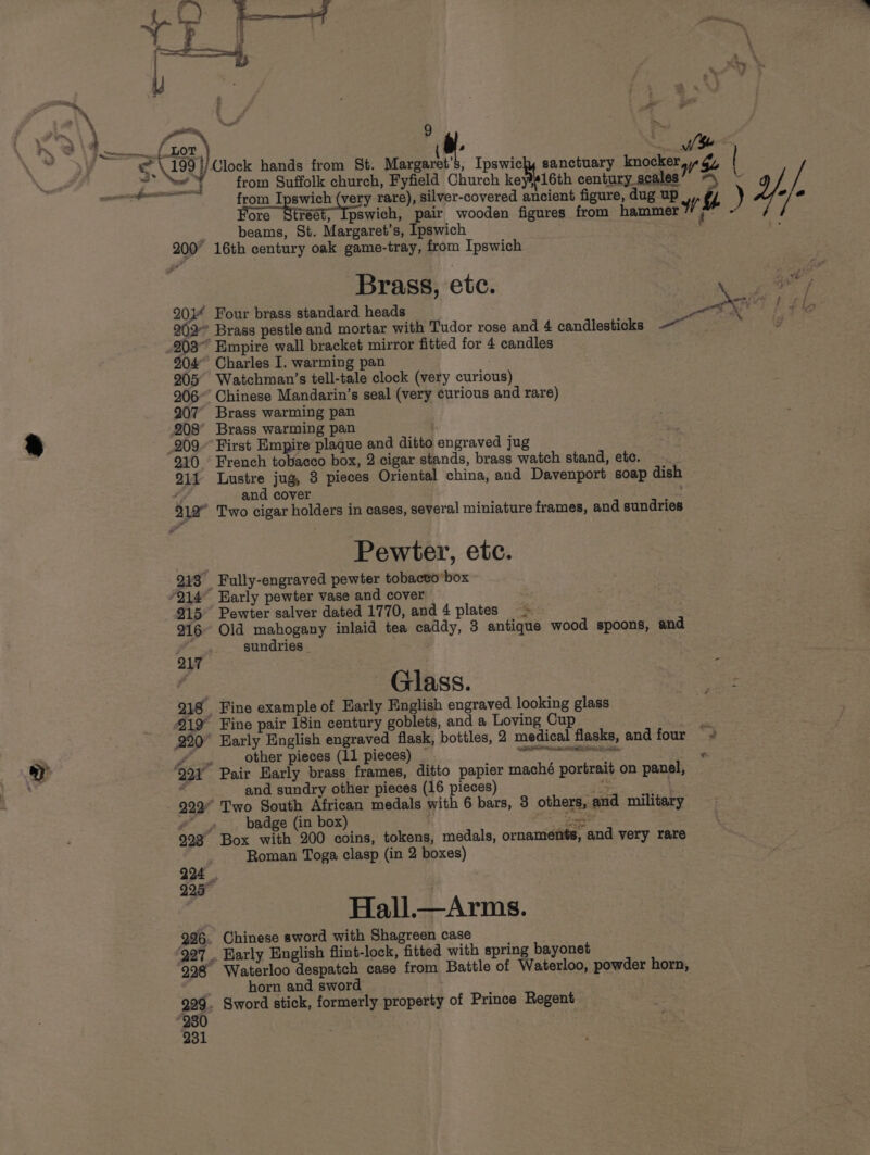 from Suffolk church, Fyfield Church kebleleth century scales ; ) yy). 7/@ -- : ; beams, St. Margaret’s, Ipswich 200° 16th century oak game-tray, from Ipswich Brass, etc. ey 20} Four brass standard heads on wre bef 902° Brass pestle and mortar with Tudor rose and 4 candlesticks — Pe 903” Empire wall bracket mirror fitted for 4 candles 904 Charles I. warming pan 205° Watchman’s tell-tale clock (very curious) 906” Chinese Mandarin’s seal (very curious and rare) 207 Brass warming pan 208 Brass warming pan 910 French tobacco box, 2 cigar stands, brass watch stand, ete. 911 Lustre jug, 8 pieces Oriental china, and Davenport soap dish é and cover 212° Two cigar holders in cases, several miniature frames, and sundries Pewter, etc. 913° Fully-engraved pewter tobactobox 915° Pewter salver dated 1770, and 4 plates =» wn 216 Old mahogany inlaid tea caddy, 3 antique wood spoons, and sundries Glass. 218 Fine example of Harly English engraved looking glass 419 Fine pair 18in century goblets, and a Loving Cup $e 990° Early English engraved flask, bottles, 2 medical flasks, andfour ~~ ee other pieces (11 pieces) ba a ci et * ‘997 Pair Harly brass frames, ditto papier maché portrait on panel, . and sundry other pieces (16 pieces) py . 922” Two South African medals with 6 bars, 8 others, and military Y eS badge (in box) seer 923 Box with 200 coins, tokens, medals, ornaments, and very rare Roman Toga clasp (in 2 boxes) Hall.—Arms. 996. Chinese sword with Shagreen case ‘997 . Karly English flint-lock, fitted with spring bayonet 998 Waterloo despatch case from Battle of Waterloo, powder horn, . horn and sword 995. Sword stick, formerly property of Prince Regent